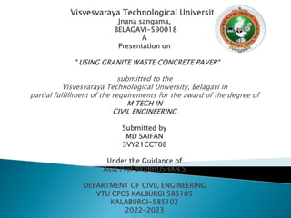 Visvesvaraya Technological University
Jnana sangama,
BELAGAVI-590018
A
Presentation on
“ USING GRANITE WASTE CONCRETE PAVER“
submitted to the
Visvesvaraya Technological University, Belagavi in
partial fulfillment of the requirements for the award of the degree of
M TECH IN
CIVIL ENGINEERING
Submitted by
MD SAIFAN
3VY21CCT08
Under the Guidance of
Asst Prof BRIJBHUSHAN S
DEPARTMENT OF CIVIL ENGINEERING
VTU CPGS KALBURGI 585105
KALABURGI-585102
2022-2023
 