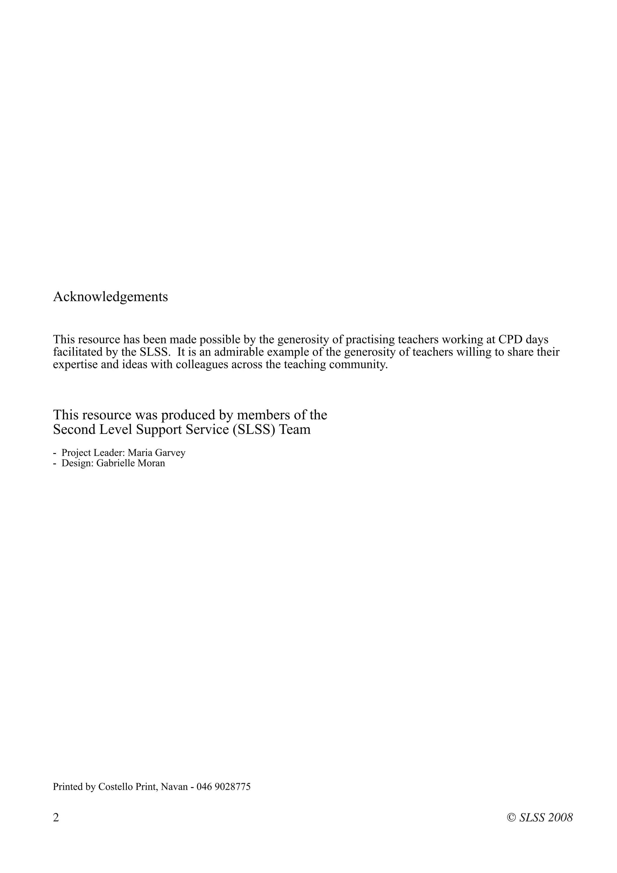 Acknowledgements

This resource has been made possible by the generosity of practising teachers working at CPD days
facilitated by the SLSS. It is an admirable example of the generosity of teachers willing to share their
expertise and ideas with colleagues across the teaching community.



This resource was produced by members of the
Second Level Support Service (SLSS) Team
- Project Leader: Maria Garvey
- Design: Gabrielle Moran




Printed by Costello Print, Navan - 046 9028775


2                                                                                            © SLSS 2008
 