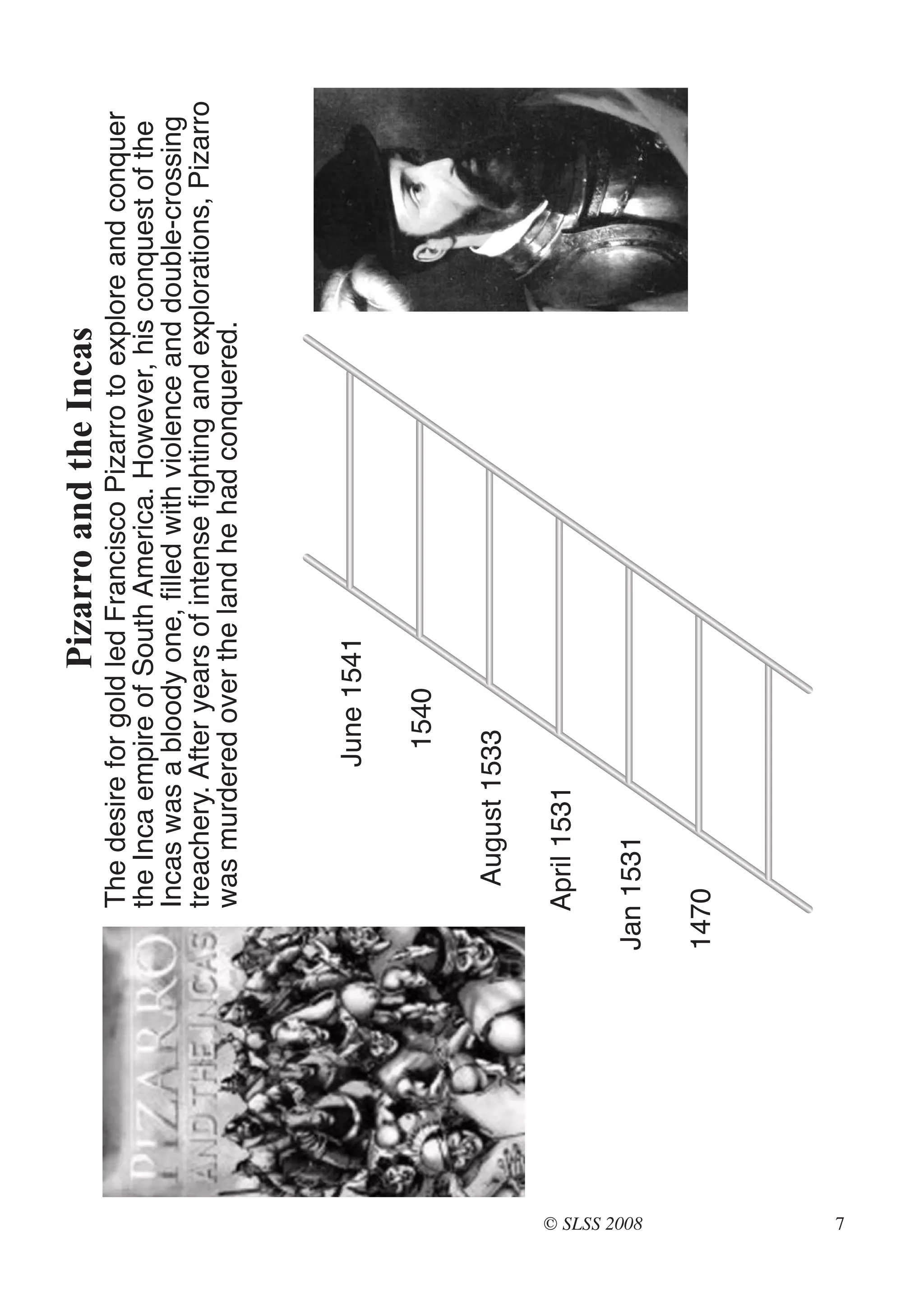 Pizarro and the Incas
                The desire for gold led Francisco Pizarro to explore and conquer
                the Inca empire of South America. However, his conquest of the
                Incas was a bloody one, filled with violence and double-crossing
                treachery. After years of intense fighting and explorations, Pizarro
                was murdered over the land he had conquered.



                             June 1541

                              1540

                     August 1533

                April 1531




© SLSS 2008
              Jan 1531

              1470




7
 
