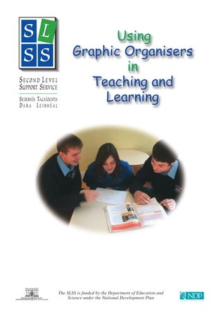 Using
                             Graphic Organisers
                                     in
                                Teaching and
                                  Learning
S ECOND L EVEL
SUPPORT SERVICE
SEIRBHÍS TACAÍOCHTA
DARA LEIBHÉAL




                      The SLSS is funded by the Department of Education and
                           Science under the National Development Plan
 