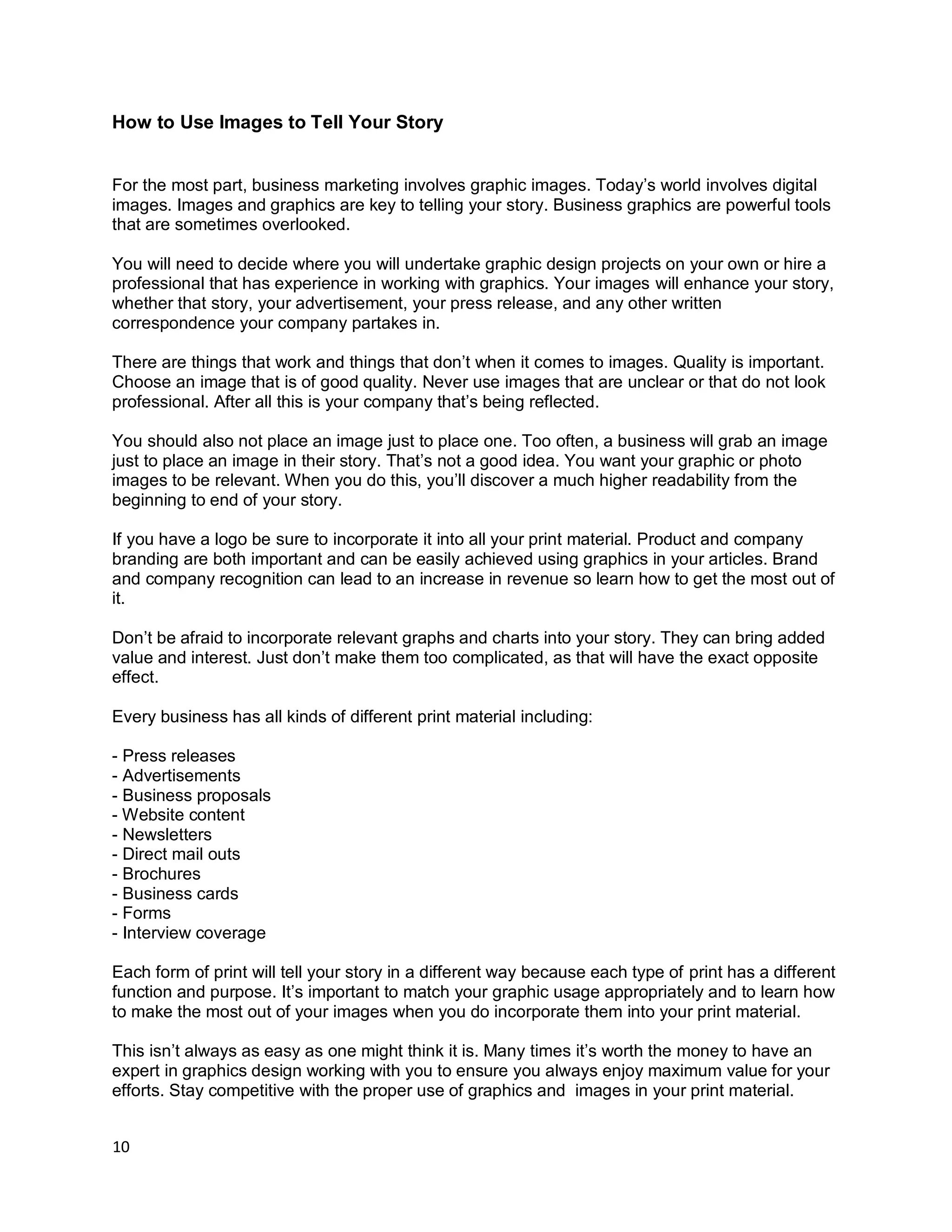 10
How to Use Images to Tell Your Story
For the most part, business marketing involves graphic images. Today’s world involves digital
images. Images and graphics are key to telling your story. Business graphics are powerful tools
that are sometimes overlooked.
You will need to decide where you will undertake graphic design projects on your own or hire a
professional that has experience in working with graphics. Your images will enhance your story,
whether that story, your advertisement, your press release, and any other written
correspondence your company partakes in.
There are things that work and things that don’t when it comes to images. Quality is important.
Choose an image that is of good quality. Never use images that are unclear or that do not look
professional. After all this is your company that’s being reflected.
You should also not place an image just to place one. Too often, a business will grab an image
just to place an image in their story. That’s not a good idea. You want your graphic or photo
images to be relevant. When you do this, you’ll discover a much higher readability from the
beginning to end of your story.
If you have a logo be sure to incorporate it into all your print material. Product and company
branding are both important and can be easily achieved using graphics in your articles. Brand
and company recognition can lead to an increase in revenue so learn how to get the most out of
it.
Don’t be afraid to incorporate relevant graphs and charts into your story. They can bring added
value and interest. Just don’t make them too complicated, as that will have the exact opposite
effect.
Every business has all kinds of different print material including:
- Press releases
- Advertisements
- Business proposals
- Website content
- Newsletters
- Direct mail outs
- Brochures
- Business cards
- Forms
- Interview coverage
Each form of print will tell your story in a different way because each type of print has a different
function and purpose. It’s important to match your graphic usage appropriately and to learn how
to make the most out of your images when you do incorporate them into your print material.
This isn’t always as easy as one might think it is. Many times it’s worth the money to have an
expert in graphics design working with you to ensure you always enjoy maximum value for your
efforts. Stay competitive with the proper use of graphics and images in your print material.
 
