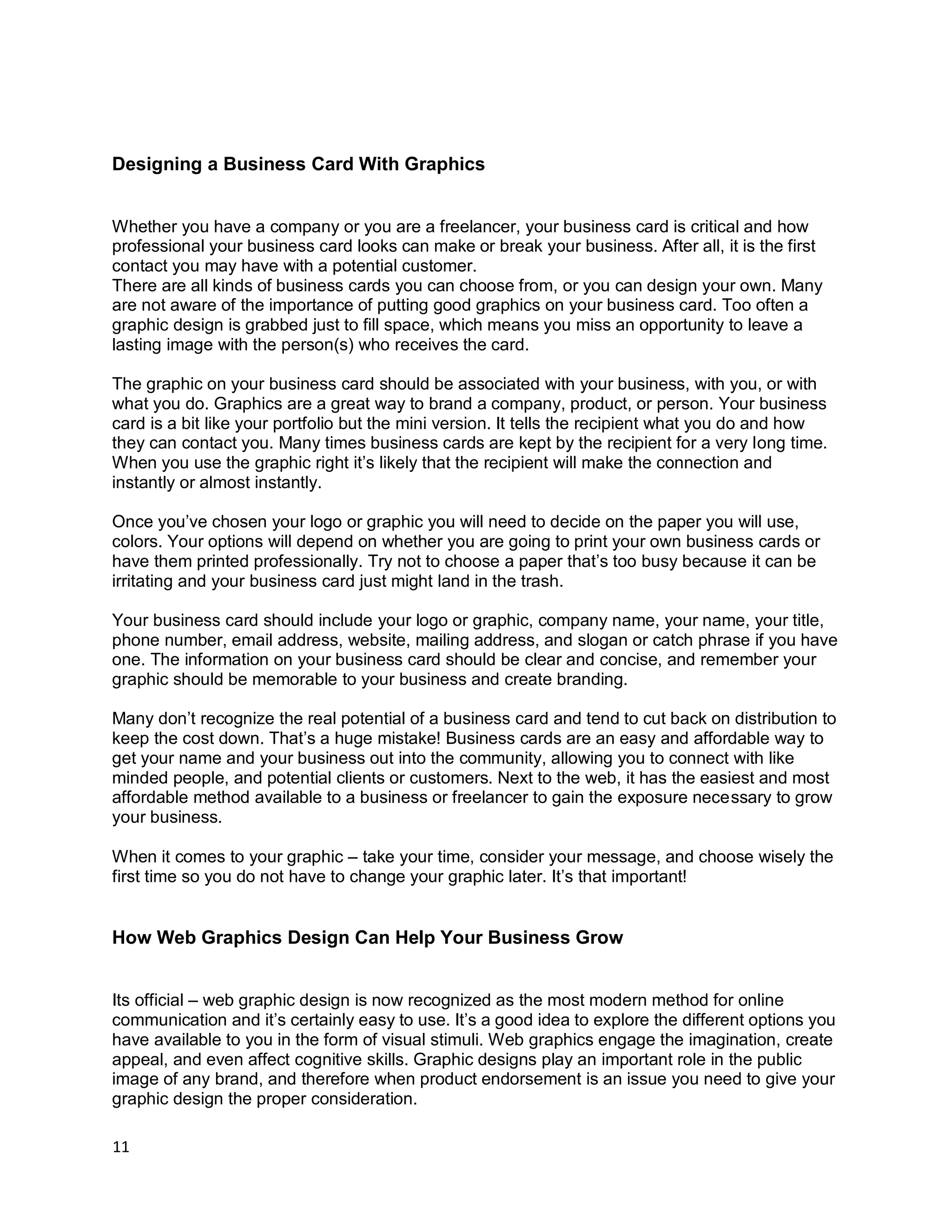 11
Designing a Business Card With Graphics
Whether you have a company or you are a freelancer, your business card is critical and how
professional your business card looks can make or break your business. After all, it is the first
contact you may have with a potential customer.
There are all kinds of business cards you can choose from, or you can design your own. Many
are not aware of the importance of putting good graphics on your business card. Too often a
graphic design is grabbed just to fill space, which means you miss an opportunity to leave a
lasting image with the person(s) who receives the card.
The graphic on your business card should be associated with your business, with you, or with
what you do. Graphics are a great way to brand a company, product, or person. Your business
card is a bit like your portfolio but the mini version. It tells the recipient what you do and how
they can contact you. Many times business cards are kept by the recipient for a very long time.
When you use the graphic right it’s likely that the recipient will make the connection and
instantly or almost instantly.
Once you’ve chosen your logo or graphic you will need to decide on the paper you will use,
colors. Your options will depend on whether you are going to print your own business cards or
have them printed professionally. Try not to choose a paper that’s too busy because it can be
irritating and your business card just might land in the trash.
Your business card should include your logo or graphic, company name, your name, your title,
phone number, email address, website, mailing address, and slogan or catch phrase if you have
one. The information on your business card should be clear and concise, and remember your
graphic should be memorable to your business and create branding.
Many don’t recognize the real potential of a business card and tend to cut back on distribution to
keep the cost down. That’s a huge mistake! Business cards are an easy and affordable way to
get your name and your business out into the community, allowing you to connect with like
minded people, and potential clients or customers. Next to the web, it has the easiest and most
affordable method available to a business or freelancer to gain the exposure necessary to grow
your business.
When it comes to your graphic – take your time, consider your message, and choose wisely the
first time so you do not have to change your graphic later. It’s that important!
How Web Graphics Design Can Help Your Business Grow
Its official – web graphic design is now recognized as the most modern method for online
communication and it’s certainly easy to use. It’s a good idea to explore the different options you
have available to you in the form of visual stimuli. Web graphics engage the imagination, create
appeal, and even affect cognitive skills. Graphic designs play an important role in the public
image of any brand, and therefore when product endorsement is an issue you need to give your
graphic design the proper consideration.
 