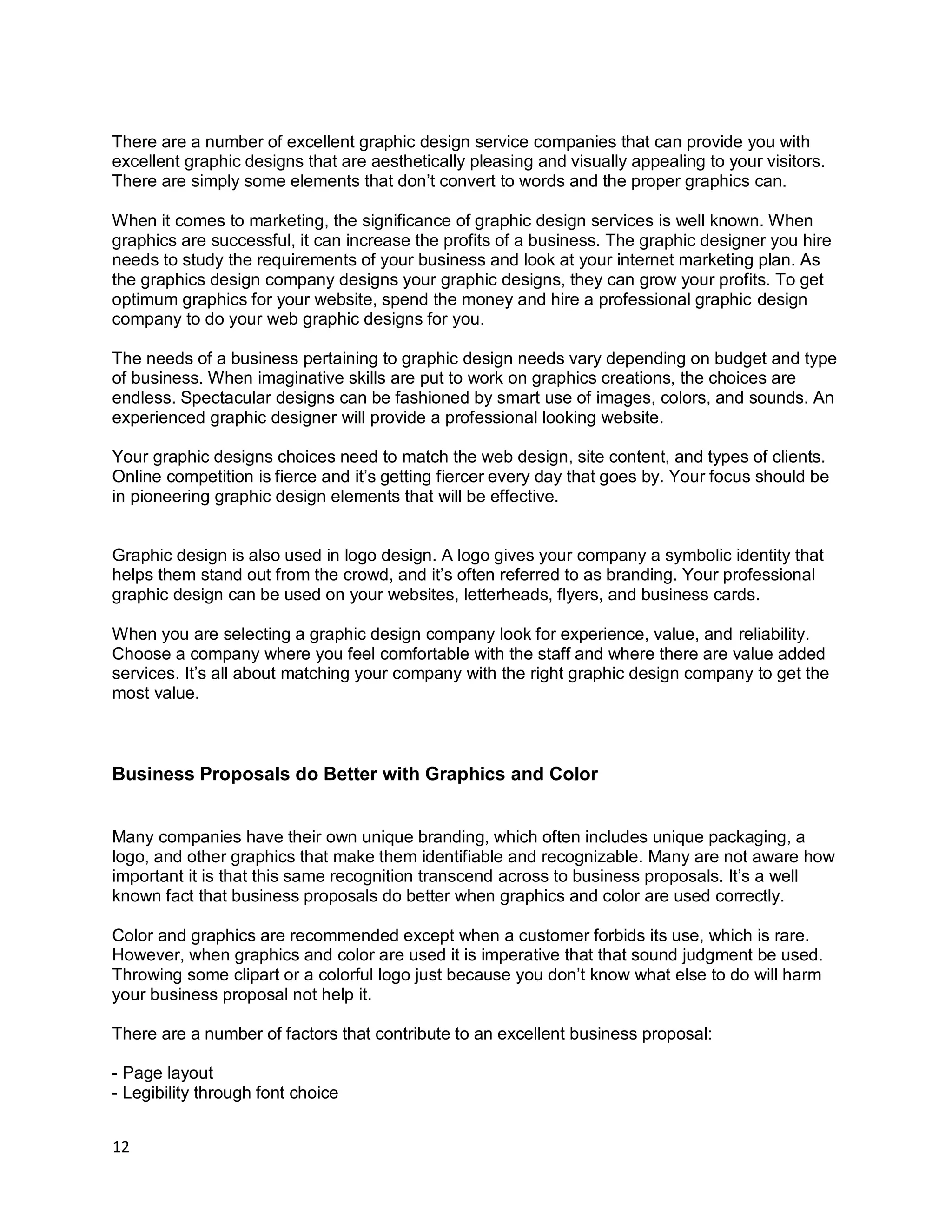 12
There are a number of excellent graphic design service companies that can provide you with
excellent graphic designs that are aesthetically pleasing and visually appealing to your visitors.
There are simply some elements that don’t convert to words and the proper graphics can.
When it comes to marketing, the significance of graphic design services is well known. When
graphics are successful, it can increase the profits of a business. The graphic designer you hire
needs to study the requirements of your business and look at your internet marketing plan. As
the graphics design company designs your graphic designs, they can grow your profits. To get
optimum graphics for your website, spend the money and hire a professional graphic design
company to do your web graphic designs for you.
The needs of a business pertaining to graphic design needs vary depending on budget and type
of business. When imaginative skills are put to work on graphics creations, the choices are
endless. Spectacular designs can be fashioned by smart use of images, colors, and sounds. An
experienced graphic designer will provide a professional looking website.
Your graphic designs choices need to match the web design, site content, and types of clients.
Online competition is fierce and it’s getting fiercer every day that goes by. Your focus should be
in pioneering graphic design elements that will be effective.
Graphic design is also used in logo design. A logo gives your company a symbolic identity that
helps them stand out from the crowd, and it’s often referred to as branding. Your professional
graphic design can be used on your websites, letterheads, flyers, and business cards.
When you are selecting a graphic design company look for experience, value, and reliability.
Choose a company where you feel comfortable with the staff and where there are value added
services. It’s all about matching your company with the right graphic design company to get the
most value.
Business Proposals do Better with Graphics and Color
Many companies have their own unique branding, which often includes unique packaging, a
logo, and other graphics that make them identifiable and recognizable. Many are not aware how
important it is that this same recognition transcend across to business proposals. It’s a well
known fact that business proposals do better when graphics and color are used correctly.
Color and graphics are recommended except when a customer forbids its use, which is rare.
However, when graphics and color are used it is imperative that that sound judgment be used.
Throwing some clipart or a colorful logo just because you don’t know what else to do will harm
your business proposal not help it.
There are a number of factors that contribute to an excellent business proposal:
- Page layout
- Legibility through font choice
 