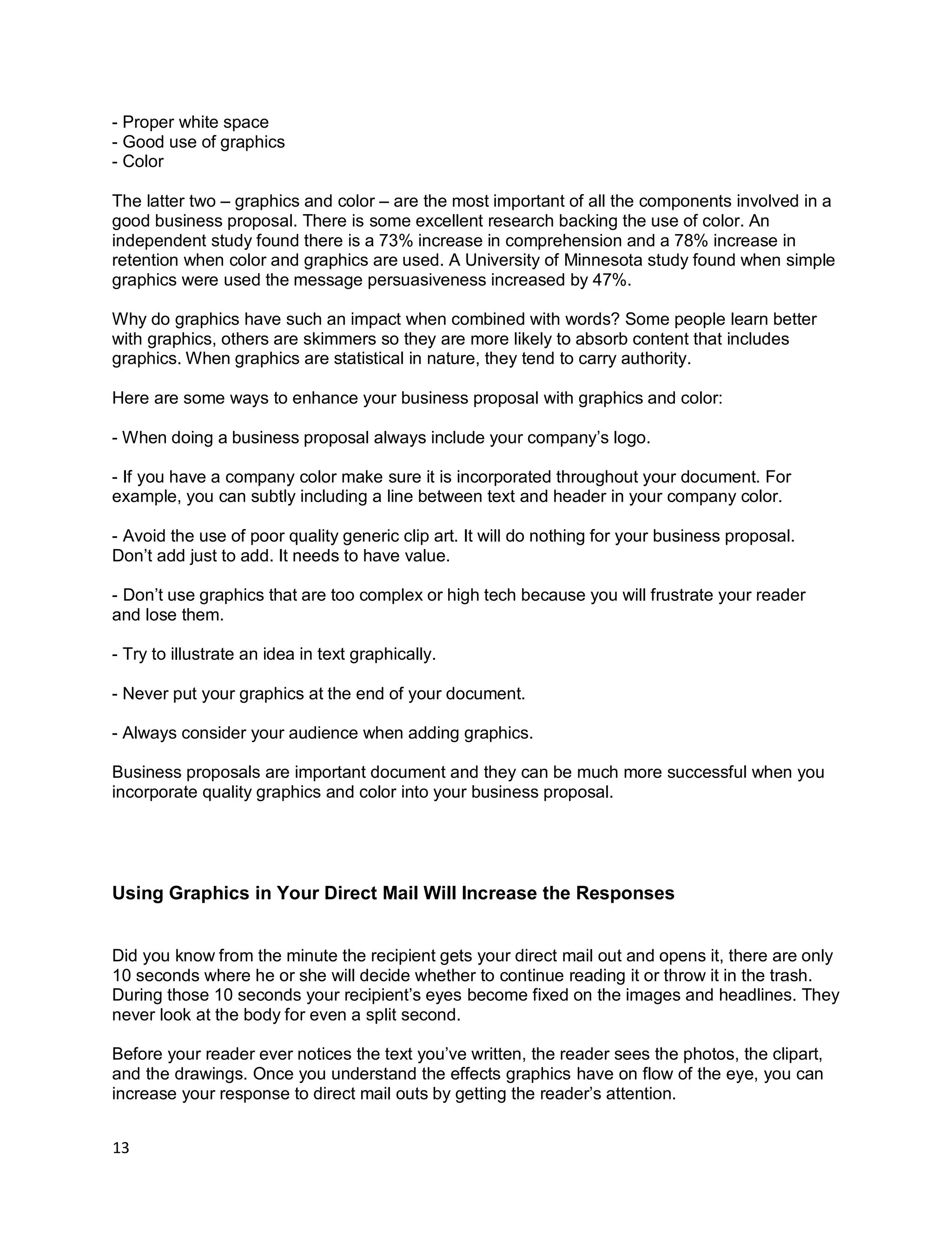 13
- Proper white space
- Good use of graphics
- Color
The latter two – graphics and color – are the most important of all the components involved in a
good business proposal. There is some excellent research backing the use of color. An
independent study found there is a 73% increase in comprehension and a 78% increase in
retention when color and graphics are used. A University of Minnesota study found when simple
graphics were used the message persuasiveness increased by 47%.
Why do graphics have such an impact when combined with words? Some people learn better
with graphics, others are skimmers so they are more likely to absorb content that includes
graphics. When graphics are statistical in nature, they tend to carry authority.
Here are some ways to enhance your business proposal with graphics and color:
- When doing a business proposal always include your company’s logo.
- If you have a company color make sure it is incorporated throughout your document. For
example, you can subtly including a line between text and header in your company color.
- Avoid the use of poor quality generic clip art. It will do nothing for your business proposal.
Don’t add just to add. It needs to have value.
- Don’t use graphics that are too complex or high tech because you will frustrate your reader
and lose them.
- Try to illustrate an idea in text graphically.
- Never put your graphics at the end of your document.
- Always consider your audience when adding graphics.
Business proposals are important document and they can be much more successful when you
incorporate quality graphics and color into your business proposal.
Using Graphics in Your Direct Mail Will Increase the Responses
Did you know from the minute the recipient gets your direct mail out and opens it, there are only
10 seconds where he or she will decide whether to continue reading it or throw it in the trash.
During those 10 seconds your recipient’s eyes become fixed on the images and headlines. They
never look at the body for even a split second.
Before your reader ever notices the text you’ve written, the reader sees the photos, the clipart,
and the drawings. Once you understand the effects graphics have on flow of the eye, you can
increase your response to direct mail outs by getting the reader’s attention.
 