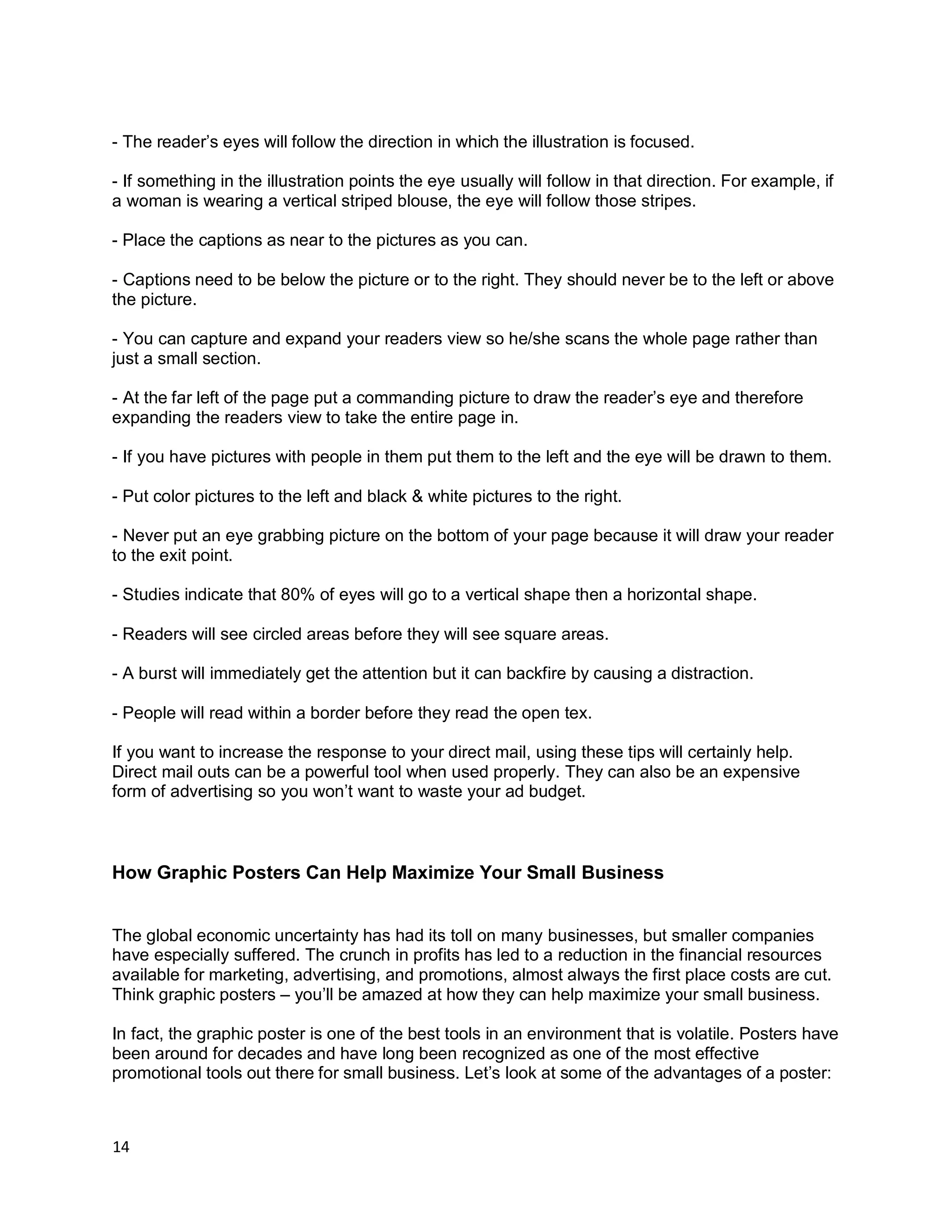 14
- The reader’s eyes will follow the direction in which the illustration is focused.
- If something in the illustration points the eye usually will follow in that direction. For example, if
a woman is wearing a vertical striped blouse, the eye will follow those stripes.
- Place the captions as near to the pictures as you can.
- Captions need to be below the picture or to the right. They should never be to the left or above
the picture.
- You can capture and expand your readers view so he/she scans the whole page rather than
just a small section.
- At the far left of the page put a commanding picture to draw the reader’s eye and therefore
expanding the readers view to take the entire page in.
- If you have pictures with people in them put them to the left and the eye will be drawn to them.
- Put color pictures to the left and black & white pictures to the right.
- Never put an eye grabbing picture on the bottom of your page because it will draw your reader
to the exit point.
- Studies indicate that 80% of eyes will go to a vertical shape then a horizontal shape.
- Readers will see circled areas before they will see square areas.
- A burst will immediately get the attention but it can backfire by causing a distraction.
- People will read within a border before they read the open tex.
If you want to increase the response to your direct mail, using these tips will certainly help.
Direct mail outs can be a powerful tool when used properly. They can also be an expensive
form of advertising so you won’t want to waste your ad budget.
How Graphic Posters Can Help Maximize Your Small Business
The global economic uncertainty has had its toll on many businesses, but smaller companies
have especially suffered. The crunch in profits has led to a reduction in the financial resources
available for marketing, advertising, and promotions, almost always the first place costs are cut.
Think graphic posters – you’ll be amazed at how they can help maximize your small business.
In fact, the graphic poster is one of the best tools in an environment that is volatile. Posters have
been around for decades and have long been recognized as one of the most effective
promotional tools out there for small business. Let’s look at some of the advantages of a poster:
 