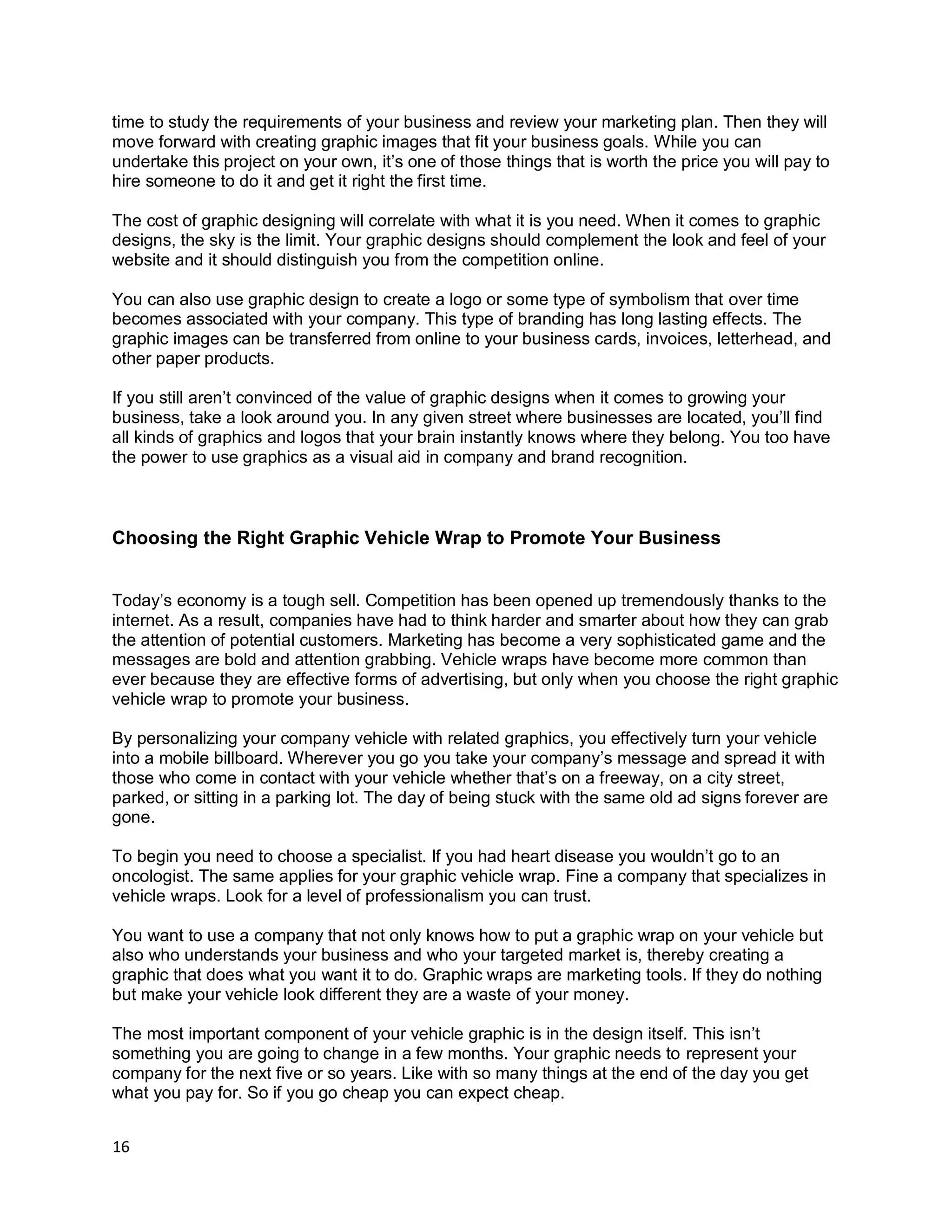 16
time to study the requirements of your business and review your marketing plan. Then they will
move forward with creating graphic images that fit your business goals. While you can
undertake this project on your own, it’s one of those things that is worth the price you will pay to
hire someone to do it and get it right the first time.
The cost of graphic designing will correlate with what it is you need. When it comes to graphic
designs, the sky is the limit. Your graphic designs should complement the look and feel of your
website and it should distinguish you from the competition online.
You can also use graphic design to create a logo or some type of symbolism that over time
becomes associated with your company. This type of branding has long lasting effects. The
graphic images can be transferred from online to your business cards, invoices, letterhead, and
other paper products.
If you still aren’t convinced of the value of graphic designs when it comes to growing your
business, take a look around you. In any given street where businesses are located, you’ll find
all kinds of graphics and logos that your brain instantly knows where they belong. You too have
the power to use graphics as a visual aid in company and brand recognition.
Choosing the Right Graphic Vehicle Wrap to Promote Your Business
Today’s economy is a tough sell. Competition has been opened up tremendously thanks to the
internet. As a result, companies have had to think harder and smarter about how they can grab
the attention of potential customers. Marketing has become a very sophisticated game and the
messages are bold and attention grabbing. Vehicle wraps have become more common than
ever because they are effective forms of advertising, but only when you choose the right graphic
vehicle wrap to promote your business.
By personalizing your company vehicle with related graphics, you effectively turn your vehicle
into a mobile billboard. Wherever you go you take your company’s message and spread it with
those who come in contact with your vehicle whether that’s on a freeway, on a city street,
parked, or sitting in a parking lot. The day of being stuck with the same old ad signs forever are
gone.
To begin you need to choose a specialist. If you had heart disease you wouldn’t go to an
oncologist. The same applies for your graphic vehicle wrap. Fine a company that specializes in
vehicle wraps. Look for a level of professionalism you can trust.
You want to use a company that not only knows how to put a graphic wrap on your vehicle but
also who understands your business and who your targeted market is, thereby creating a
graphic that does what you want it to do. Graphic wraps are marketing tools. If they do nothing
but make your vehicle look different they are a waste of your money.
The most important component of your vehicle graphic is in the design itself. This isn’t
something you are going to change in a few months. Your graphic needs to represent your
company for the next five or so years. Like with so many things at the end of the day you get
what you pay for. So if you go cheap you can expect cheap.
 