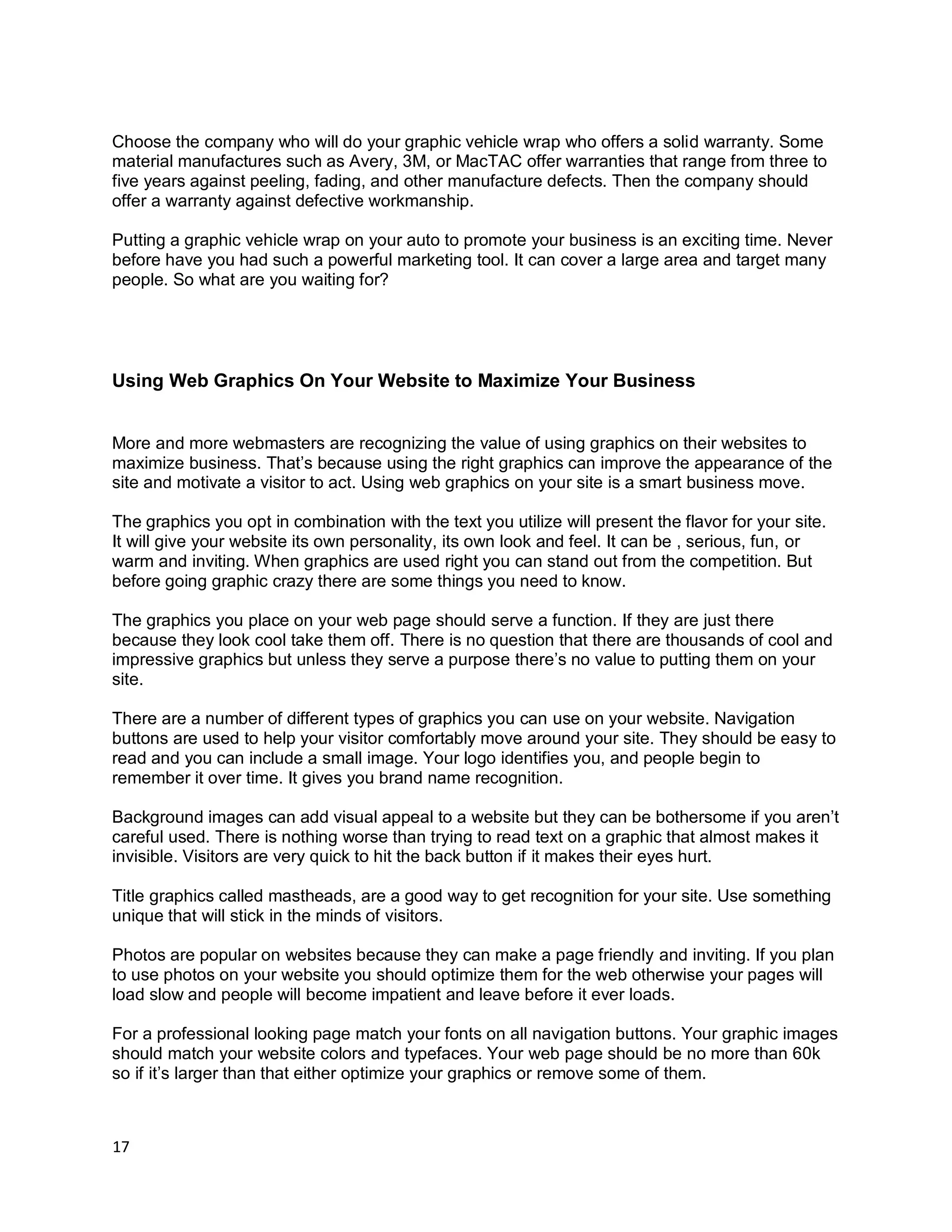 17
Choose the company who will do your graphic vehicle wrap who offers a solid warranty. Some
material manufactures such as Avery, 3M, or MacTAC offer warranties that range from three to
five years against peeling, fading, and other manufacture defects. Then the company should
offer a warranty against defective workmanship.
Putting a graphic vehicle wrap on your auto to promote your business is an exciting time. Never
before have you had such a powerful marketing tool. It can cover a large area and target many
people. So what are you waiting for?
Using Web Graphics On Your Website to Maximize Your Business
More and more webmasters are recognizing the value of using graphics on their websites to
maximize business. That’s because using the right graphics can improve the appearance of the
site and motivate a visitor to act. Using web graphics on your site is a smart business move.
The graphics you opt in combination with the text you utilize will present the flavor for your site.
It will give your website its own personality, its own look and feel. It can be , serious, fun, or
warm and inviting. When graphics are used right you can stand out from the competition. But
before going graphic crazy there are some things you need to know.
The graphics you place on your web page should serve a function. If they are just there
because they look cool take them off. There is no question that there are thousands of cool and
impressive graphics but unless they serve a purpose there’s no value to putting them on your
site.
There are a number of different types of graphics you can use on your website. Navigation
buttons are used to help your visitor comfortably move around your site. They should be easy to
read and you can include a small image. Your logo identifies you, and people begin to
remember it over time. It gives you brand name recognition.
Background images can add visual appeal to a website but they can be bothersome if you aren’t
careful used. There is nothing worse than trying to read text on a graphic that almost makes it
invisible. Visitors are very quick to hit the back button if it makes their eyes hurt.
Title graphics called mastheads, are a good way to get recognition for your site. Use something
unique that will stick in the minds of visitors.
Photos are popular on websites because they can make a page friendly and inviting. If you plan
to use photos on your website you should optimize them for the web otherwise your pages will
load slow and people will become impatient and leave before it ever loads.
For a professional looking page match your fonts on all navigation buttons. Your graphic images
should match your website colors and typefaces. Your web page should be no more than 60k
so if it’s larger than that either optimize your graphics or remove some of them.
 