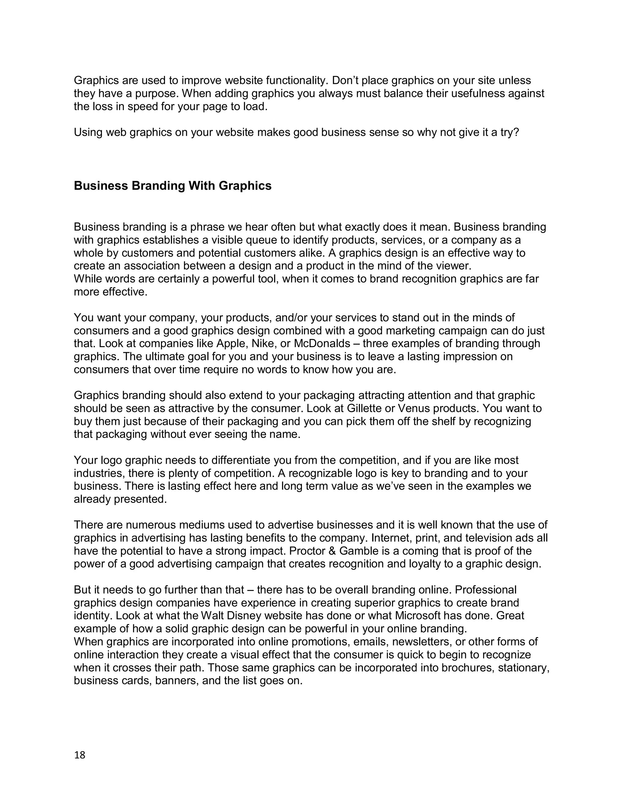 18
Graphics are used to improve website functionality. Don’t place graphics on your site unless
they have a purpose. When adding graphics you always must balance their usefulness against
the loss in speed for your page to load.
Using web graphics on your website makes good business sense so why not give it a try?
Business Branding With Graphics
Business branding is a phrase we hear often but what exactly does it mean. Business branding
with graphics establishes a visible queue to identify products, services, or a company as a
whole by customers and potential customers alike. A graphics design is an effective way to
create an association between a design and a product in the mind of the viewer.
While words are certainly a powerful tool, when it comes to brand recognition graphics are far
more effective.
You want your company, your products, and/or your services to stand out in the minds of
consumers and a good graphics design combined with a good marketing campaign can do just
that. Look at companies like Apple, Nike, or McDonalds – three examples of branding through
graphics. The ultimate goal for you and your business is to leave a lasting impression on
consumers that over time require no words to know how you are.
Graphics branding should also extend to your packaging attracting attention and that graphic
should be seen as attractive by the consumer. Look at Gillette or Venus products. You want to
buy them just because of their packaging and you can pick them off the shelf by recognizing
that packaging without ever seeing the name.
Your logo graphic needs to differentiate you from the competition, and if you are like most
industries, there is plenty of competition. A recognizable logo is key to branding and to your
business. There is lasting effect here and long term value as we’ve seen in the examples we
already presented.
There are numerous mediums used to advertise businesses and it is well known that the use of
graphics in advertising has lasting benefits to the company. Internet, print, and television ads all
have the potential to have a strong impact. Proctor & Gamble is a coming that is proof of the
power of a good advertising campaign that creates recognition and loyalty to a graphic design.
But it needs to go further than that – there has to be overall branding online. Professional
graphics design companies have experience in creating superior graphics to create brand
identity. Look at what the Walt Disney website has done or what Microsoft has done. Great
example of how a solid graphic design can be powerful in your online branding.
When graphics are incorporated into online promotions, emails, newsletters, or other forms of
online interaction they create a visual effect that the consumer is quick to begin to recognize
when it crosses their path. Those same graphics can be incorporated into brochures, stationary,
business cards, banners, and the list goes on.
 