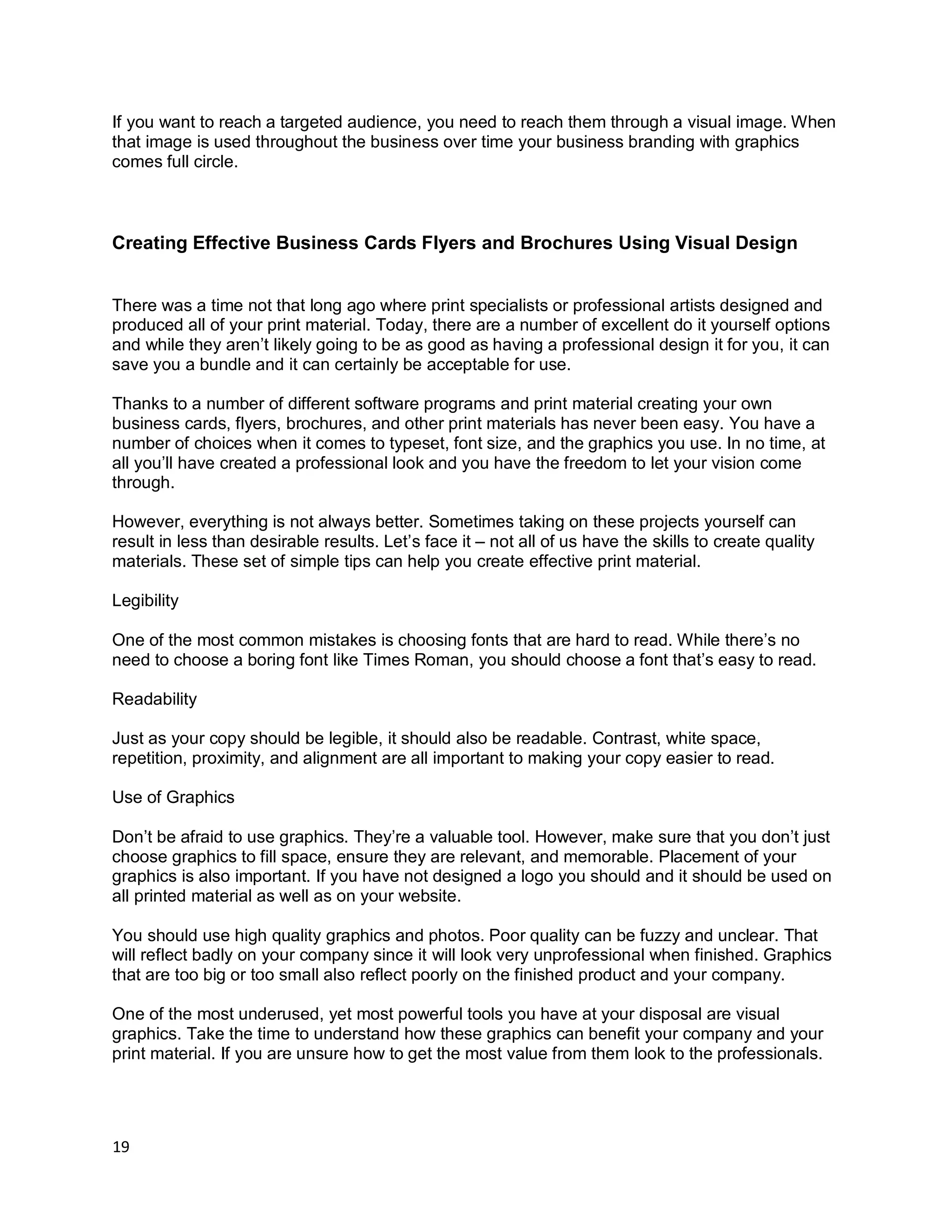 19
If you want to reach a targeted audience, you need to reach them through a visual image. When
that image is used throughout the business over time your business branding with graphics
comes full circle.
Creating Effective Business Cards Flyers and Brochures Using Visual Design
There was a time not that long ago where print specialists or professional artists designed and
produced all of your print material. Today, there are a number of excellent do it yourself options
and while they aren’t likely going to be as good as having a professional design it for you, it can
save you a bundle and it can certainly be acceptable for use.
Thanks to a number of different software programs and print material creating your own
business cards, flyers, brochures, and other print materials has never been easy. You have a
number of choices when it comes to typeset, font size, and the graphics you use. In no time, at
all you’ll have created a professional look and you have the freedom to let your vision come
through.
However, everything is not always better. Sometimes taking on these projects yourself can
result in less than desirable results. Let’s face it – not all of us have the skills to create quality
materials. These set of simple tips can help you create effective print material.
Legibility
One of the most common mistakes is choosing fonts that are hard to read. While there’s no
need to choose a boring font like Times Roman, you should choose a font that’s easy to read.
Readability
Just as your copy should be legible, it should also be readable. Contrast, white space,
repetition, proximity, and alignment are all important to making your copy easier to read.
Use of Graphics
Don’t be afraid to use graphics. They’re a valuable tool. However, make sure that you don’t just
choose graphics to fill space, ensure they are relevant, and memorable. Placement of your
graphics is also important. If you have not designed a logo you should and it should be used on
all printed material as well as on your website.
You should use high quality graphics and photos. Poor quality can be fuzzy and unclear. That
will reflect badly on your company since it will look very unprofessional when finished. Graphics
that are too big or too small also reflect poorly on the finished product and your company.
One of the most underused, yet most powerful tools you have at your disposal are visual
graphics. Take the time to understand how these graphics can benefit your company and your
print material. If you are unsure how to get the most value from them look to the professionals.
 
