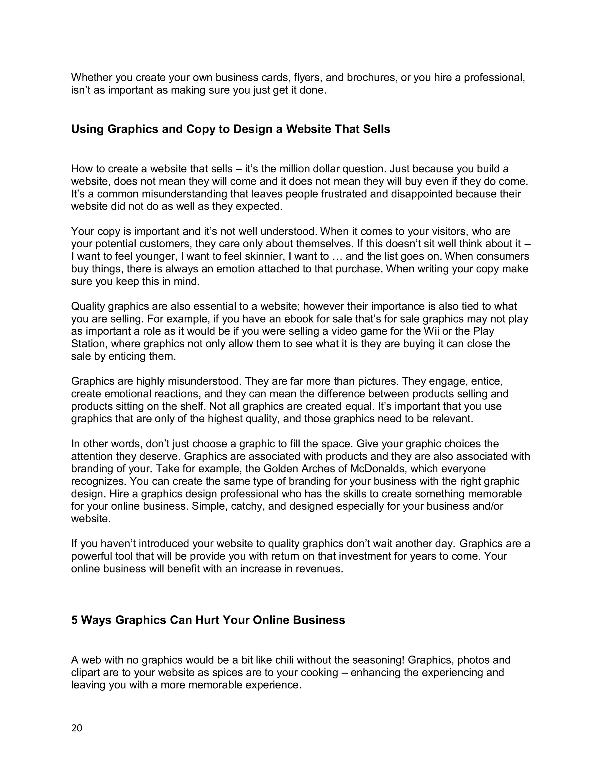 20
Whether you create your own business cards, flyers, and brochures, or you hire a professional,
isn’t as important as making sure you just get it done.
Using Graphics and Copy to Design a Website That Sells
How to create a website that sells – it’s the million dollar question. Just because you build a
website, does not mean they will come and it does not mean they will buy even if they do come.
It’s a common misunderstanding that leaves people frustrated and disappointed because their
website did not do as well as they expected.
Your copy is important and it’s not well understood. When it comes to your visitors, who are
your potential customers, they care only about themselves. If this doesn’t sit well think about it –
I want to feel younger, I want to feel skinnier, I want to … and the list goes on. When consumers
buy things, there is always an emotion attached to that purchase. When writing your copy make
sure you keep this in mind.
Quality graphics are also essential to a website; however their importance is also tied to what
you are selling. For example, if you have an ebook for sale that’s for sale graphics may not play
as important a role as it would be if you were selling a video game for the Wii or the Play
Station, where graphics not only allow them to see what it is they are buying it can close the
sale by enticing them.
Graphics are highly misunderstood. They are far more than pictures. They engage, entice,
create emotional reactions, and they can mean the difference between products selling and
products sitting on the shelf. Not all graphics are created equal. It’s important that you use
graphics that are only of the highest quality, and those graphics need to be relevant.
In other words, don’t just choose a graphic to fill the space. Give your graphic choices the
attention they deserve. Graphics are associated with products and they are also associated with
branding of your. Take for example, the Golden Arches of McDonalds, which everyone
recognizes. You can create the same type of branding for your business with the right graphic
design. Hire a graphics design professional who has the skills to create something memorable
for your online business. Simple, catchy, and designed especially for your business and/or
website.
If you haven’t introduced your website to quality graphics don’t wait another day. Graphics are a
powerful tool that will be provide you with return on that investment for years to come. Your
online business will benefit with an increase in revenues.
5 Ways Graphics Can Hurt Your Online Business
A web with no graphics would be a bit like chili without the seasoning! Graphics, photos and
clipart are to your website as spices are to your cooking – enhancing the experiencing and
leaving you with a more memorable experience.
 