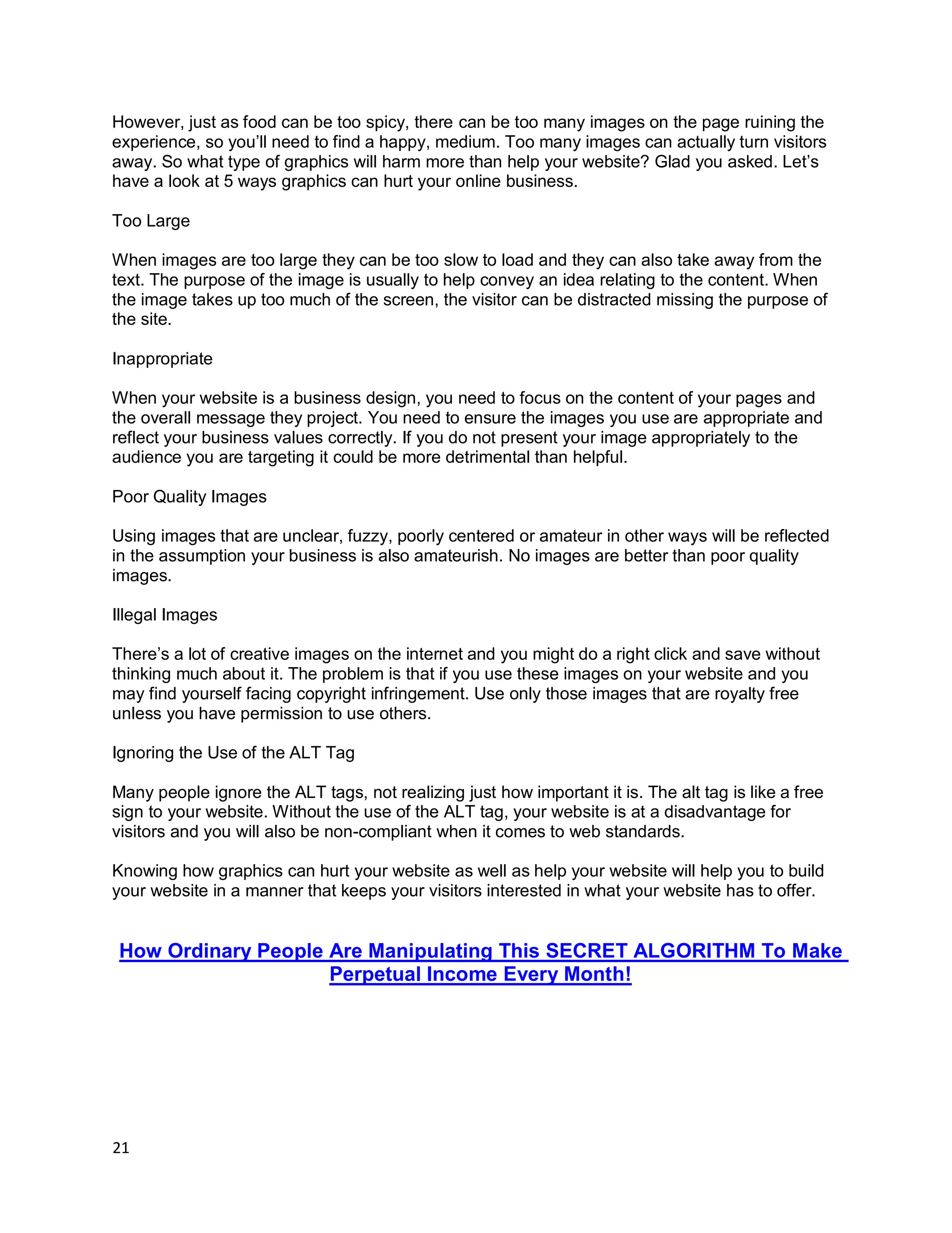 21
However, just as food can be too spicy, there can be too many images on the page ruining the
experience, so you’ll need to find a happy, medium. Too many images can actually turn visitors
away. So what type of graphics will harm more than help your website? Glad you asked. Let’s
have a look at 5 ways graphics can hurt your online business.
Too Large
When images are too large they can be too slow to load and they can also take away from the
text. The purpose of the image is usually to help convey an idea relating to the content. When
the image takes up too much of the screen, the visitor can be distracted missing the purpose of
the site.
Inappropriate
When your website is a business design, you need to focus on the content of your pages and
the overall message they project. You need to ensure the images you use are appropriate and
reflect your business values correctly. If you do not present your image appropriately to the
audience you are targeting it could be more detrimental than helpful.
Poor Quality Images
Using images that are unclear, fuzzy, poorly centered or amateur in other ways will be reflected
in the assumption your business is also amateurish. No images are better than poor quality
images.
Illegal Images
There’s a lot of creative images on the internet and you might do a right click and save without
thinking much about it. The problem is that if you use these images on your website and you
may find yourself facing copyright infringement. Use only those images that are royalty free
unless you have permission to use others.
Ignoring the Use of the ALT Tag
Many people ignore the ALT tags, not realizing just how important it is. The alt tag is like a free
sign to your website. Without the use of the ALT tag, your website is at a disadvantage for
visitors and you will also be non-compliant when it comes to web standards.
Knowing how graphics can hurt your website as well as help your website will help you to build
your website in a manner that keeps your visitors interested in what your website has to offer.
How Ordinary People Are Manipulating This SECRET ALGORITHM To Make
Perpetual Income Every Month!
 