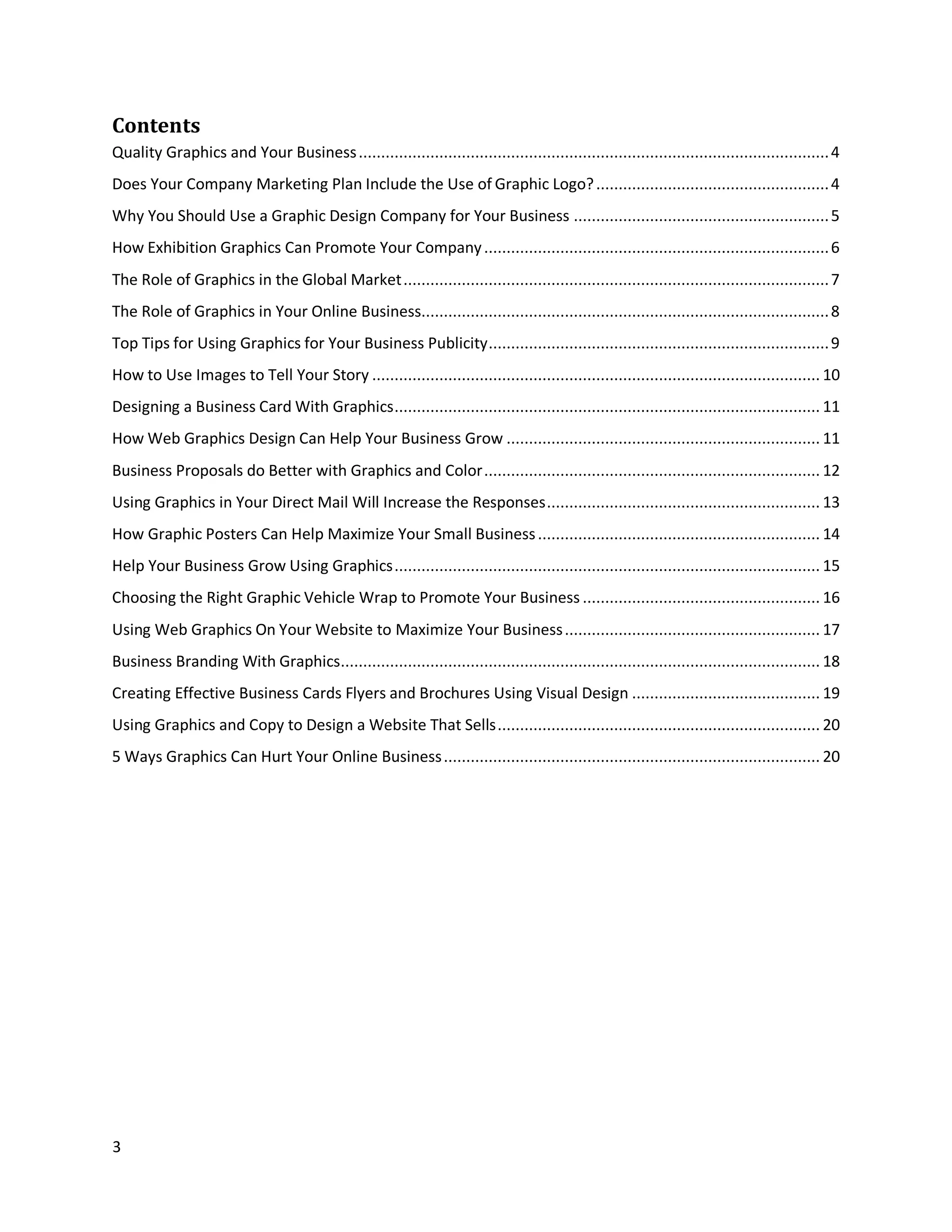 3
Contents
Quality Graphics and Your Business.........................................................................................................4
Does Your Company Marketing Plan Include the Use of Graphic Logo?....................................................4
Why You Should Use a Graphic Design Company for Your Business .........................................................5
How Exhibition Graphics Can Promote Your Company.............................................................................6
The Role of Graphics in the Global Market...............................................................................................7
The Role of Graphics in Your Online Business...........................................................................................8
Top Tips for Using Graphics for Your Business Publicity............................................................................9
How to Use Images to Tell Your Story .................................................................................................... 10
Designing a Business Card With Graphics............................................................................................... 11
How Web Graphics Design Can Help Your Business Grow ...................................................................... 11
Business Proposals do Better with Graphics and Color........................................................................... 12
Using Graphics in Your Direct Mail Will Increase the Responses............................................................. 13
How Graphic Posters Can Help Maximize Your Small Business............................................................... 14
Help Your Business Grow Using Graphics............................................................................................... 15
Choosing the Right Graphic Vehicle Wrap to Promote Your Business ..................................................... 16
Using Web Graphics On Your Website to Maximize Your Business......................................................... 17
Business Branding With Graphics........................................................................................................... 18
Creating Effective Business Cards Flyers and Brochures Using Visual Design .......................................... 19
Using Graphics and Copy to Design a Website That Sells........................................................................ 20
5 Ways Graphics Can Hurt Your Online Business.................................................................................... 20
 