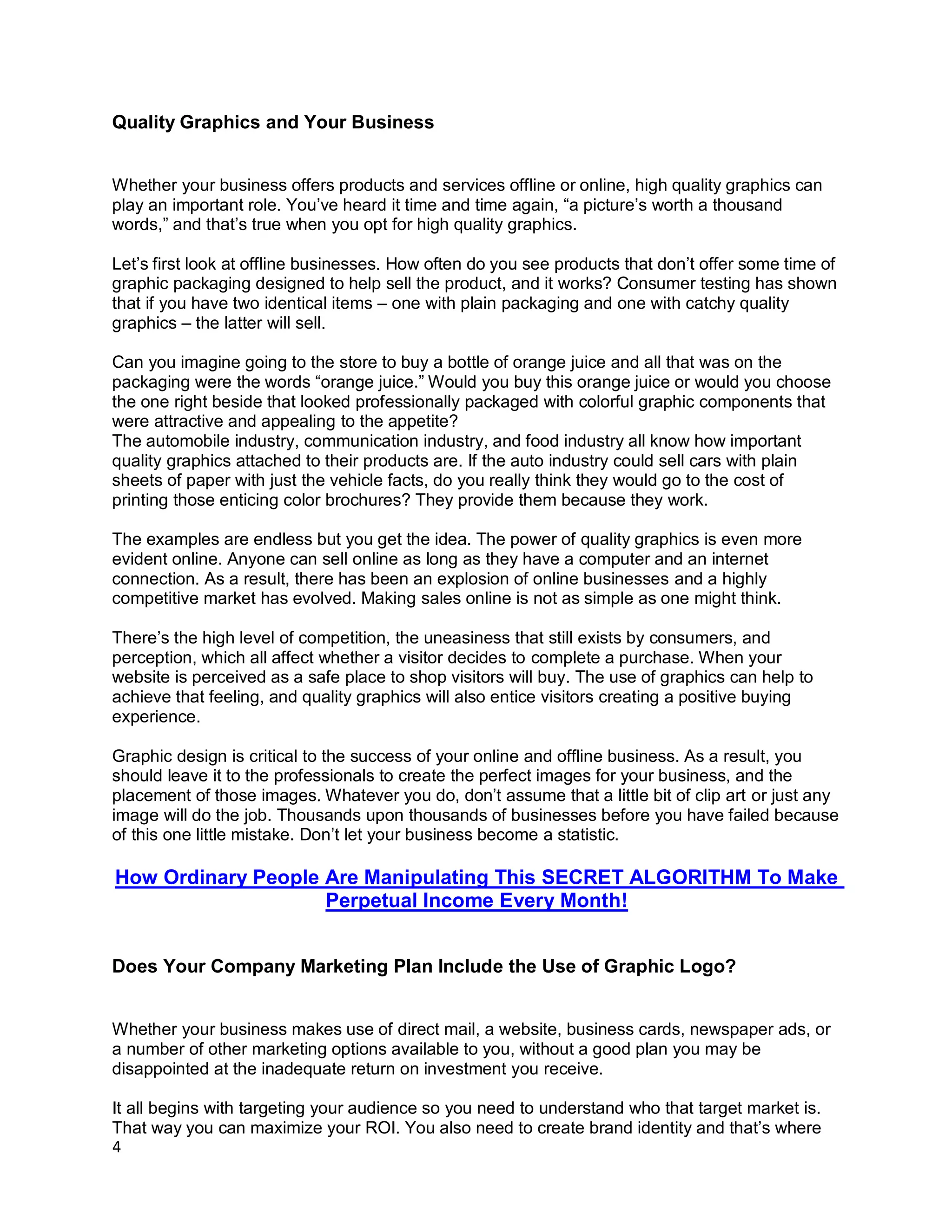 4
Quality Graphics and Your Business
Whether your business offers products and services offline or online, high quality graphics can
play an important role. You’ve heard it time and time again, “a picture’s worth a thousand
words,” and that’s true when you opt for high quality graphics.
Let’s first look at offline businesses. How often do you see products that don’t offer some time of
graphic packaging designed to help sell the product, and it works? Consumer testing has shown
that if you have two identical items – one with plain packaging and one with catchy quality
graphics – the latter will sell.
Can you imagine going to the store to buy a bottle of orange juice and all that was on the
packaging were the words “orange juice.” Would you buy this orange juice or would you choose
the one right beside that looked professionally packaged with colorful graphic components that
were attractive and appealing to the appetite?
The automobile industry, communication industry, and food industry all know how important
quality graphics attached to their products are. If the auto industry could sell cars with plain
sheets of paper with just the vehicle facts, do you really think they would go to the cost of
printing those enticing color brochures? They provide them because they work.
The examples are endless but you get the idea. The power of quality graphics is even more
evident online. Anyone can sell online as long as they have a computer and an internet
connection. As a result, there has been an explosion of online businesses and a highly
competitive market has evolved. Making sales online is not as simple as one might think.
There’s the high level of competition, the uneasiness that still exists by consumers, and
perception, which all affect whether a visitor decides to complete a purchase. When your
website is perceived as a safe place to shop visitors will buy. The use of graphics can help to
achieve that feeling, and quality graphics will also entice visitors creating a positive buying
experience.
Graphic design is critical to the success of your online and offline business. As a result, you
should leave it to the professionals to create the perfect images for your business, and the
placement of those images. Whatever you do, don’t assume that a little bit of clip art or just any
image will do the job. Thousands upon thousands of businesses before you have failed because
of this one little mistake. Don’t let your business become a statistic.
How Ordinary People Are Manipulating This SECRET ALGORITHM To Make
Perpetual Income Every Month!
Does Your Company Marketing Plan Include the Use of Graphic Logo?
Whether your business makes use of direct mail, a website, business cards, newspaper ads, or
a number of other marketing options available to you, without a good plan you may be
disappointed at the inadequate return on investment you receive.
It all begins with targeting your audience so you need to understand who that target market is.
That way you can maximize your ROI. You also need to create brand identity and that’s where
 