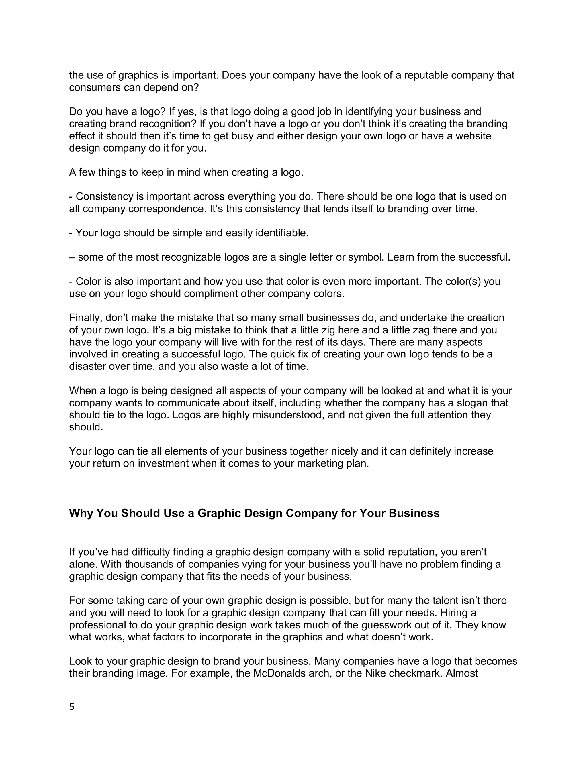 5
the use of graphics is important. Does your company have the look of a reputable company that
consumers can depend on?
Do you have a logo? If yes, is that logo doing a good job in identifying your business and
creating brand recognition? If you don’t have a logo or you don’t think it’s creating the branding
effect it should then it’s time to get busy and either design your own logo or have a website
design company do it for you.
A few things to keep in mind when creating a logo.
- Consistency is important across everything you do. There should be one logo that is used on
all company correspondence. It’s this consistency that lends itself to branding over time.
- Your logo should be simple and easily identifiable.
– some of the most recognizable logos are a single letter or symbol. Learn from the successful.
- Color is also important and how you use that color is even more important. The color(s) you
use on your logo should compliment other company colors.
Finally, don’t make the mistake that so many small businesses do, and undertake the creation
of your own logo. It’s a big mistake to think that a little zig here and a little zag there and you
have the logo your company will live with for the rest of its days. There are many aspects
involved in creating a successful logo. The quick fix of creating your own logo tends to be a
disaster over time, and you also waste a lot of time.
When a logo is being designed all aspects of your company will be looked at and what it is your
company wants to communicate about itself, including whether the company has a slogan that
should tie to the logo. Logos are highly misunderstood, and not given the full attention they
should.
Your logo can tie all elements of your business together nicely and it can definitely increase
your return on investment when it comes to your marketing plan.
Why You Should Use a Graphic Design Company for Your Business
If you’ve had difficulty finding a graphic design company with a solid reputation, you aren’t
alone. With thousands of companies vying for your business you’ll have no problem finding a
graphic design company that fits the needs of your business.
For some taking care of your own graphic design is possible, but for many the talent isn’t there
and you will need to look for a graphic design company that can fill your needs. Hiring a
professional to do your graphic design work takes much of the guesswork out of it. They know
what works, what factors to incorporate in the graphics and what doesn’t work.
Look to your graphic design to brand your business. Many companies have a logo that becomes
their branding image. For example, the McDonalds arch, or the Nike checkmark. Almost
 