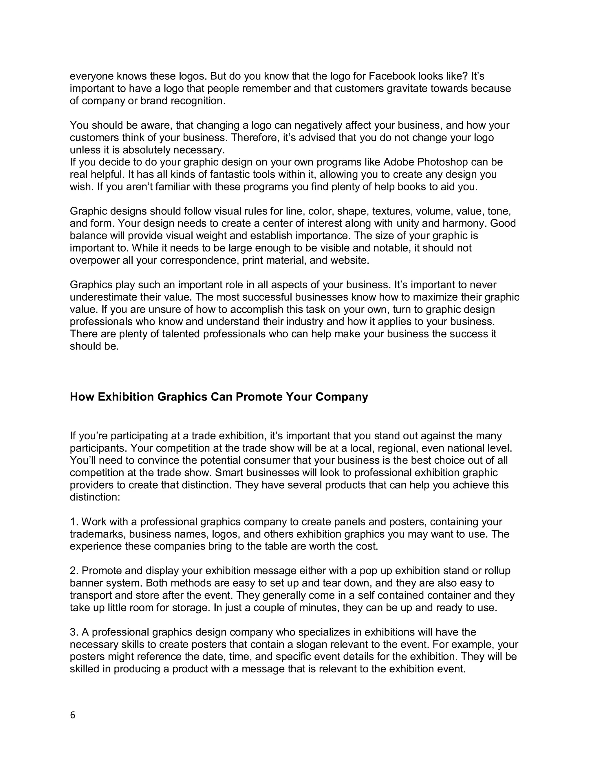 6
everyone knows these logos. But do you know that the logo for Facebook looks like? It’s
important to have a logo that people remember and that customers gravitate towards because
of company or brand recognition.
You should be aware, that changing a logo can negatively affect your business, and how your
customers think of your business. Therefore, it’s advised that you do not change your logo
unless it is absolutely necessary.
If you decide to do your graphic design on your own programs like Adobe Photoshop can be
real helpful. It has all kinds of fantastic tools within it, allowing you to create any design you
wish. If you aren’t familiar with these programs you find plenty of help books to aid you.
Graphic designs should follow visual rules for line, color, shape, textures, volume, value, tone,
and form. Your design needs to create a center of interest along with unity and harmony. Good
balance will provide visual weight and establish importance. The size of your graphic is
important to. While it needs to be large enough to be visible and notable, it should not
overpower all your correspondence, print material, and website.
Graphics play such an important role in all aspects of your business. It’s important to never
underestimate their value. The most successful businesses know how to maximize their graphic
value. If you are unsure of how to accomplish this task on your own, turn to graphic design
professionals who know and understand their industry and how it applies to your business.
There are plenty of talented professionals who can help make your business the success it
should be.
How Exhibition Graphics Can Promote Your Company
If you’re participating at a trade exhibition, it’s important that you stand out against the many
participants. Your competition at the trade show will be at a local, regional, even national level.
You’ll need to convince the potential consumer that your business is the best choice out of all
competition at the trade show. Smart businesses will look to professional exhibition graphic
providers to create that distinction. They have several products that can help you achieve this
distinction:
1. Work with a professional graphics company to create panels and posters, containing your
trademarks, business names, logos, and others exhibition graphics you may want to use. The
experience these companies bring to the table are worth the cost.
2. Promote and display your exhibition message either with a pop up exhibition stand or rollup
banner system. Both methods are easy to set up and tear down, and they are also easy to
transport and store after the event. They generally come in a self contained container and they
take up little room for storage. In just a couple of minutes, they can be up and ready to use.
3. A professional graphics design company who specializes in exhibitions will have the
necessary skills to create posters that contain a slogan relevant to the event. For example, your
posters might reference the date, time, and specific event details for the exhibition. They will be
skilled in producing a product with a message that is relevant to the exhibition event.
 