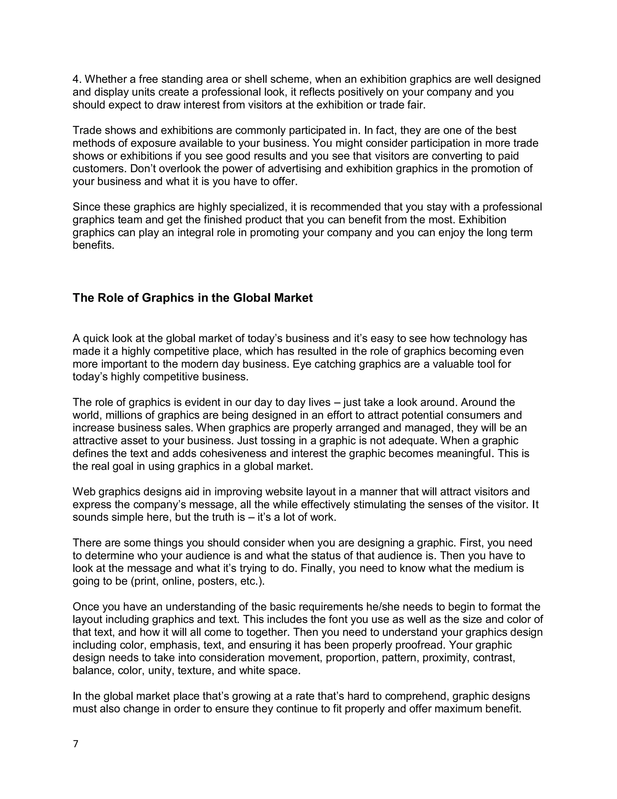 7
4. Whether a free standing area or shell scheme, when an exhibition graphics are well designed
and display units create a professional look, it reflects positively on your company and you
should expect to draw interest from visitors at the exhibition or trade fair.
Trade shows and exhibitions are commonly participated in. In fact, they are one of the best
methods of exposure available to your business. You might consider participation in more trade
shows or exhibitions if you see good results and you see that visitors are converting to paid
customers. Don’t overlook the power of advertising and exhibition graphics in the promotion of
your business and what it is you have to offer.
Since these graphics are highly specialized, it is recommended that you stay with a professional
graphics team and get the finished product that you can benefit from the most. Exhibition
graphics can play an integral role in promoting your company and you can enjoy the long term
benefits.
The Role of Graphics in the Global Market
A quick look at the global market of today’s business and it’s easy to see how technology has
made it a highly competitive place, which has resulted in the role of graphics becoming even
more important to the modern day business. Eye catching graphics are a valuable tool for
today’s highly competitive business.
The role of graphics is evident in our day to day lives – just take a look around. Around the
world, millions of graphics are being designed in an effort to attract potential consumers and
increase business sales. When graphics are properly arranged and managed, they will be an
attractive asset to your business. Just tossing in a graphic is not adequate. When a graphic
defines the text and adds cohesiveness and interest the graphic becomes meaningful. This is
the real goal in using graphics in a global market.
Web graphics designs aid in improving website layout in a manner that will attract visitors and
express the company’s message, all the while effectively stimulating the senses of the visitor. It
sounds simple here, but the truth is – it’s a lot of work.
There are some things you should consider when you are designing a graphic. First, you need
to determine who your audience is and what the status of that audience is. Then you have to
look at the message and what it’s trying to do. Finally, you need to know what the medium is
going to be (print, online, posters, etc.).
Once you have an understanding of the basic requirements he/she needs to begin to format the
layout including graphics and text. This includes the font you use as well as the size and color of
that text, and how it will all come to together. Then you need to understand your graphics design
including color, emphasis, text, and ensuring it has been properly proofread. Your graphic
design needs to take into consideration movement, proportion, pattern, proximity, contrast,
balance, color, unity, texture, and white space.
In the global market place that’s growing at a rate that’s hard to comprehend, graphic designs
must also change in order to ensure they continue to fit properly and offer maximum benefit.
 