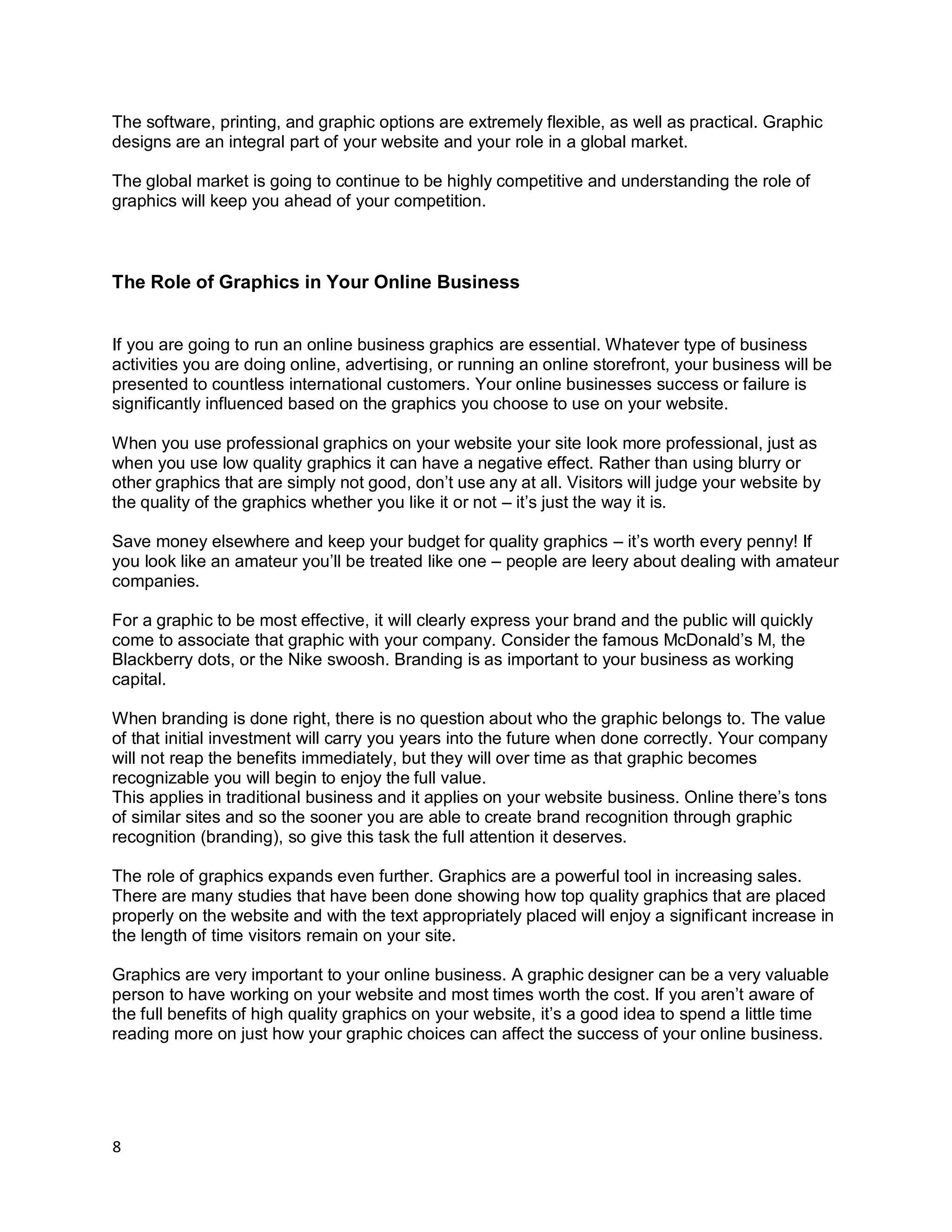 8
The software, printing, and graphic options are extremely flexible, as well as practical. Graphic
designs are an integral part of your website and your role in a global market.
The global market is going to continue to be highly competitive and understanding the role of
graphics will keep you ahead of your competition.
The Role of Graphics in Your Online Business
If you are going to run an online business graphics are essential. Whatever type of business
activities you are doing online, advertising, or running an online storefront, your business will be
presented to countless international customers. Your online businesses success or failure is
significantly influenced based on the graphics you choose to use on your website.
When you use professional graphics on your website your site look more professional, just as
when you use low quality graphics it can have a negative effect. Rather than using blurry or
other graphics that are simply not good, don’t use any at all. Visitors will judge your website by
the quality of the graphics whether you like it or not – it’s just the way it is.
Save money elsewhere and keep your budget for quality graphics – it’s worth every penny! If
you look like an amateur you’ll be treated like one – people are leery about dealing with amateur
companies.
For a graphic to be most effective, it will clearly express your brand and the public will quickly
come to associate that graphic with your company. Consider the famous McDonald’s M, the
Blackberry dots, or the Nike swoosh. Branding is as important to your business as working
capital.
When branding is done right, there is no question about who the graphic belongs to. The value
of that initial investment will carry you years into the future when done correctly. Your company
will not reap the benefits immediately, but they will over time as that graphic becomes
recognizable you will begin to enjoy the full value.
This applies in traditional business and it applies on your website business. Online there’s tons
of similar sites and so the sooner you are able to create brand recognition through graphic
recognition (branding), so give this task the full attention it deserves.
The role of graphics expands even further. Graphics are a powerful tool in increasing sales.
There are many studies that have been done showing how top quality graphics that are placed
properly on the website and with the text appropriately placed will enjoy a significant increase in
the length of time visitors remain on your site.
Graphics are very important to your online business. A graphic designer can be a very valuable
person to have working on your website and most times worth the cost. If you aren’t aware of
the full benefits of high quality graphics on your website, it’s a good idea to spend a little time
reading more on just how your graphic choices can affect the success of your online business.
 