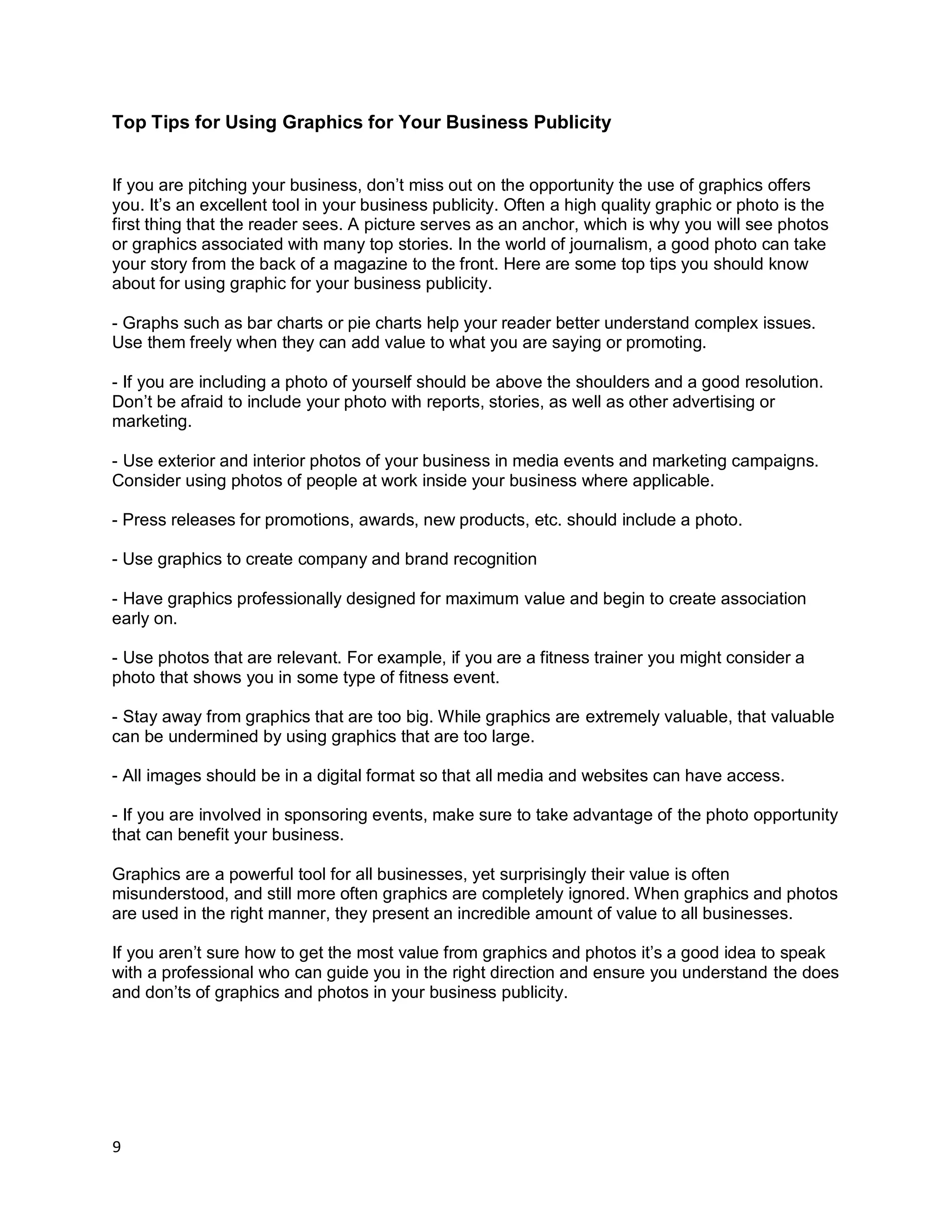 9
Top Tips for Using Graphics for Your Business Publicity
If you are pitching your business, don’t miss out on the opportunity the use of graphics offers
you. It’s an excellent tool in your business publicity. Often a high quality graphic or photo is the
first thing that the reader sees. A picture serves as an anchor, which is why you will see photos
or graphics associated with many top stories. In the world of journalism, a good photo can take
your story from the back of a magazine to the front. Here are some top tips you should know
about for using graphic for your business publicity.
- Graphs such as bar charts or pie charts help your reader better understand complex issues.
Use them freely when they can add value to what you are saying or promoting.
- If you are including a photo of yourself should be above the shoulders and a good resolution.
Don’t be afraid to include your photo with reports, stories, as well as other advertising or
marketing.
- Use exterior and interior photos of your business in media events and marketing campaigns.
Consider using photos of people at work inside your business where applicable.
- Press releases for promotions, awards, new products, etc. should include a photo.
- Use graphics to create company and brand recognition
- Have graphics professionally designed for maximum value and begin to create association
early on.
- Use photos that are relevant. For example, if you are a fitness trainer you might consider a
photo that shows you in some type of fitness event.
- Stay away from graphics that are too big. While graphics are extremely valuable, that valuable
can be undermined by using graphics that are too large.
- All images should be in a digital format so that all media and websites can have access.
- If you are involved in sponsoring events, make sure to take advantage of the photo opportunity
that can benefit your business.
Graphics are a powerful tool for all businesses, yet surprisingly their value is often
misunderstood, and still more often graphics are completely ignored. When graphics and photos
are used in the right manner, they present an incredible amount of value to all businesses.
If you aren’t sure how to get the most value from graphics and photos it’s a good idea to speak
with a professional who can guide you in the right direction and ensure you understand the does
and don’ts of graphics and photos in your business publicity.
 