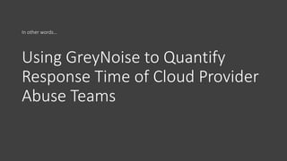 Using GreyNoise to Quantify
Response Time of Cloud Provider
Abuse Teams
In other words…
 