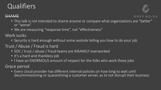 Qualifiers
SHAME
• This talk is not intended to shame anyone or compare what organizations are “better”
or “worse”
• We are measuring “response time”, not “effectiveness”
Work sucks
• Security is hard enough without some asshole telling you how to do your job
Trust / Abuse / Fraud is hard
• SOC / trust / abuse / fraud teams are INSANELY overworked
• It’s a hard and thankless job
• I have an ENORMOUS amount of respect for the folks who work these jobs
Grace period
• Every cloud provider has different internal policies on how long to wait until
decommissioning or quarantining a customer server, as to not disrupt their business
 