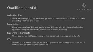 Qualifiers (cont’d)
Collection Bias
• There are many gaps in my methodology and it is by no means conclusive. This talk is
one data point from one source
Comparison
• Cloud providers have different problems and different priorities than other hosting
types (ISPs, corporate networks, telecommunications providers)
Customer != Corporate
• These devices are not located in any of these organization’s corporate networks
CYA
• This talk is in no way a reflection of these organization’s security posture. It is a set of
observations based on a specific set of data.
 