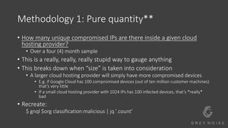 Methodology 1: Pure quantity**
• How many unique compromised IPs are there inside a given cloud
hosting provider?
• Over a four (4) month sample
• This is a really, really, really stupid way to gauge anything
• This breaks down when “size” is taken into consideration
• A larger cloud hosting provider will simply have more compromised devices
• E.g. if Google Cloud has 100 compromised devices (out of ten million customer machines)
that’s very little
• If a small cloud hosting provider with 1024 IPs has 100 infected devices, that’s *really*
bad
• Recreate:
$ gnql $org classification:malicious | jq '.count'
 