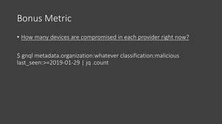 Bonus Metric
• How many devices are compromised in each provider right now?
$ gnql metadata.organization:whatever classification:malicious
last_seen:>=2019-01-29 | jq .count
 