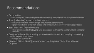 Recommendations
• Be proactive
• Use third-party threat intelligence feeds to identify compromised hosts in your environment
• Trust (believable) abuse complaint reports
• Scrutinize hosts that receive a large amount of abuse complaints
• Ignore reports that come from people who complain when the receive a single port scan
• Start with strict firewall controls
• Deny any inbound traffic beyond what is necessary and force the user to whitelist additional
services
• Consider vulnerability scanning your own environment and relaying concerning
results to your customers
• Google and Vultr do this
• [SHAMELESS SELF PLUG] Ask me about the GreyNoise Cloud Trust Alliance
program
 