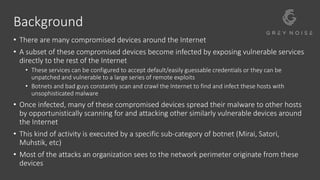 Background
• There are many compromised devices around the Internet
• A subset of these compromised devices become infected by exposing vulnerable services
directly to the rest of the Internet
• These services can be configured to accept default/easily guessable credentials or they can be
unpatched and vulnerable to a large series of remote exploits
• Botnets and bad guys constantly scan and crawl the Internet to find and infect these hosts with
unsophisticated malware
• Once infected, many of these compromised devices spread their malware to other hosts
by opportunistically scanning for and attacking other similarly vulnerable devices around
the Internet
• This kind of activity is executed by a specific sub-category of botnet (Mirai, Satori,
Muhstik, etc)
• Most of the attacks an organization sees to the network perimeter originate from these
devices
 