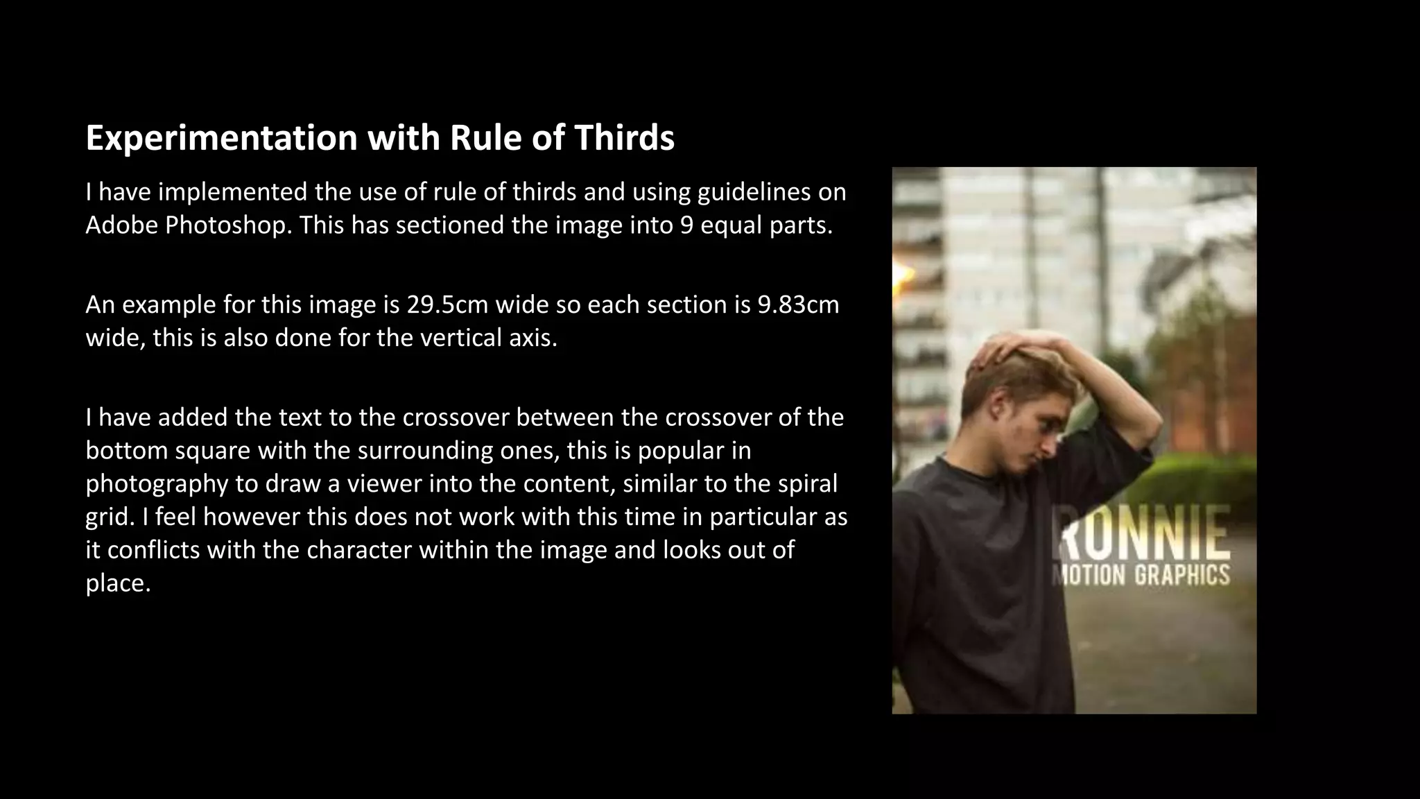 Experimentation with Rule of Thirds 
I have implemented the use of rule of thirds and using guidelines on 
Adobe Photoshop. This has sectioned the image into 9 equal parts. 
An example for this image is 29.5cm wide so each section is 9.83cm 
wide, this is also done for the vertical axis. 
I have added the text to the crossover between the crossover of the 
bottom square with the surrounding ones, this is popular in 
photography to draw a viewer into the content, similar to the spiral 
grid. I feel however this does not work with this time in particular as 
it conflicts with the character within the image and looks out of 
place. 
 