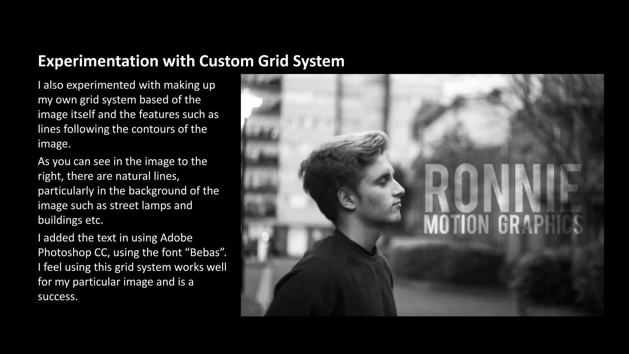 Experimentation with Custom Grid System 
I also experimented with making up 
my own grid system based of the 
image itself and the features such as 
lines following the contours of the 
image. 
As you can see in the image to the 
right, there are natural lines, 
particularly in the background of the 
image such as street lamps and 
buildings etc. 
I added the text in using Adobe 
Photoshop CC, using the font “Bebas”. 
I feel using this grid system works well 
for my particular image and is a 
success. 
 