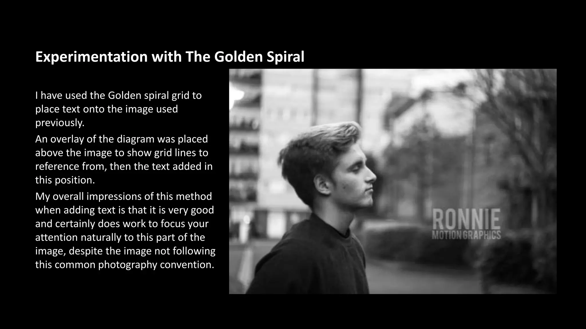 Experimentation with The Golden Spiral 
I have used the Golden spiral grid to 
place text onto the image used 
previously. 
An overlay of the diagram was placed 
above the image to show grid lines to 
reference from, then the text added in 
this position. 
My overall impressions of this method 
when adding text is that it is very good 
and certainly does work to focus your 
attention naturally to this part of the 
image, despite the image not following 
this common photography convention. 
 