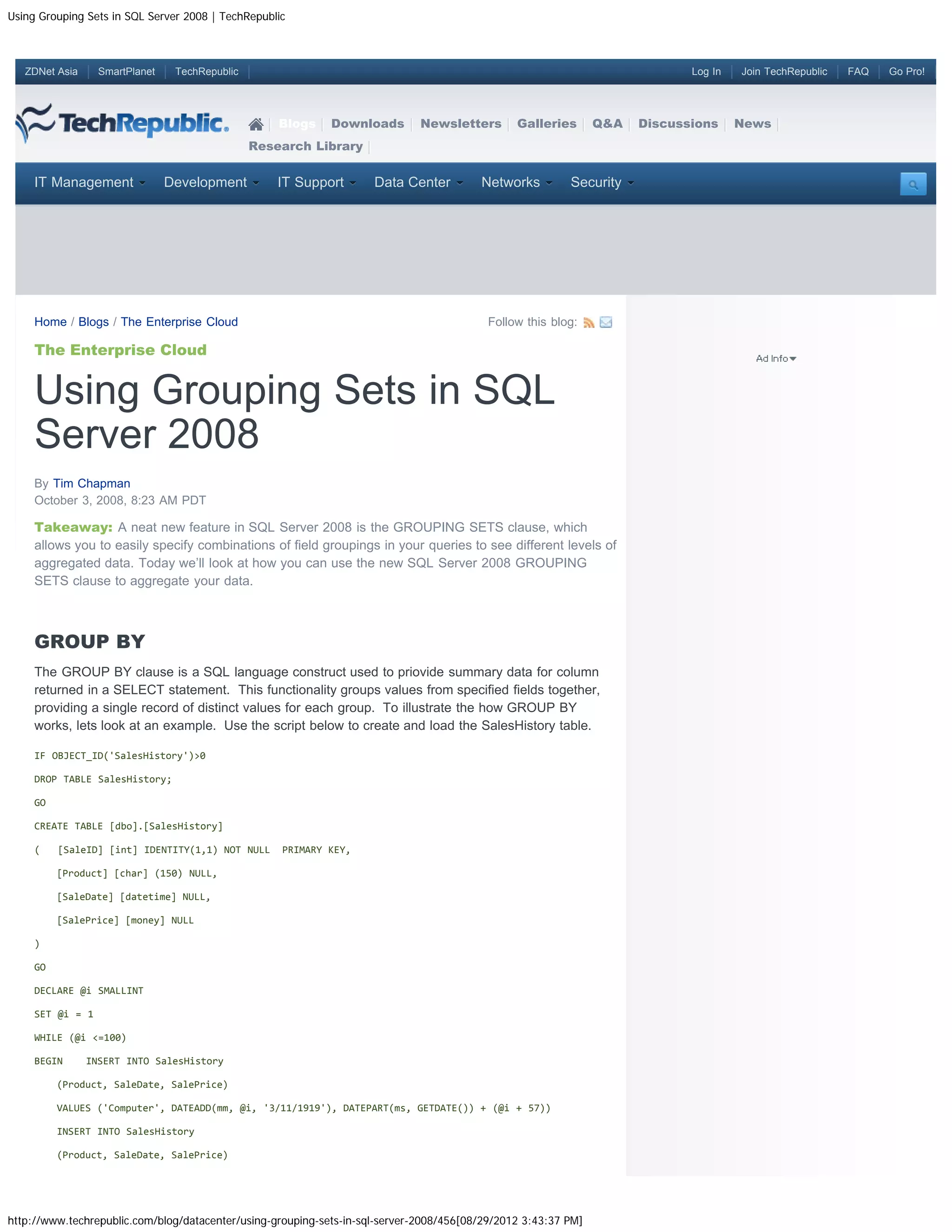 Using Grouping Sets in SQL Server 2008 | TechRepublic



   ZDNet Asia     SmartPlanet    TechRepublic                                                                                Log In   Join TechRepublic   FAQ   Go Pro!




                                                    Blogs    Downloads        Newsletters       Galleries       Q&A   Discussions     News
                                                Research Library


     IT Management              Development         IT Support       Data Center         Networks         Security




     Home / Blogs / The Enterprise Cloud                                                  Follow this blog:

     The Enterprise Cloud


     Using Grouping Sets in SQL
     Server 2008
     By Tim Chapman
     October 3, 2008, 8:23 AM PDT

     Takeaway: A neat new feature in SQL Server 2008 is the GROUPING SETS clause, which
     allows you to easily specify combinations of field groupings in your queries to see different levels of
     aggregated data. Today we’ll look at how you can use the new SQL Server 2008 GROUPING
     SETS clause to aggregate your data.



     GROUP BY
     The GROUP BY clause is a SQL language construct used to priovide summary data for column
     returned in a SELECT statement. This functionality groups values from specified fields together,
     providing a single record of distinct values for each group. To illustrate the how GROUP BY
     works, lets look at an example. Use the script below to create and load the SalesHistory table.

     IF OBJECT_ID('SalesHistory')>0

     DROP TABLE SalesHistory;

     GO

     CREATE TABLE [dbo].[SalesHistory]

     (    [SaleID] [int] IDENTITY(1,1) NOT NULL     PRIMARY KEY,

          [Product] [char] (150) NULL,

          [SaleDate] [datetime] NULL,

          [SalePrice] [money] NULL

     )

     GO

     DECLARE @i SMALLINT

     SET @i = 1

     WHILE (@i <=100)

     BEGIN      INSERT INTO SalesHistory

          (Product, SaleDate, SalePrice)

          VALUES ('Computer', DATEADD(mm, @i, '3/11/1919'), DATEPART(ms, GETDATE()) + (@i + 57))

          INSERT INTO SalesHistory

          (Product, SaleDate, SalePrice)




http://www.techrepublic.com/blog/datacenter/using-grouping-sets-in-sql-server-2008/456[08/29/2012 3:43:37 PM]
 