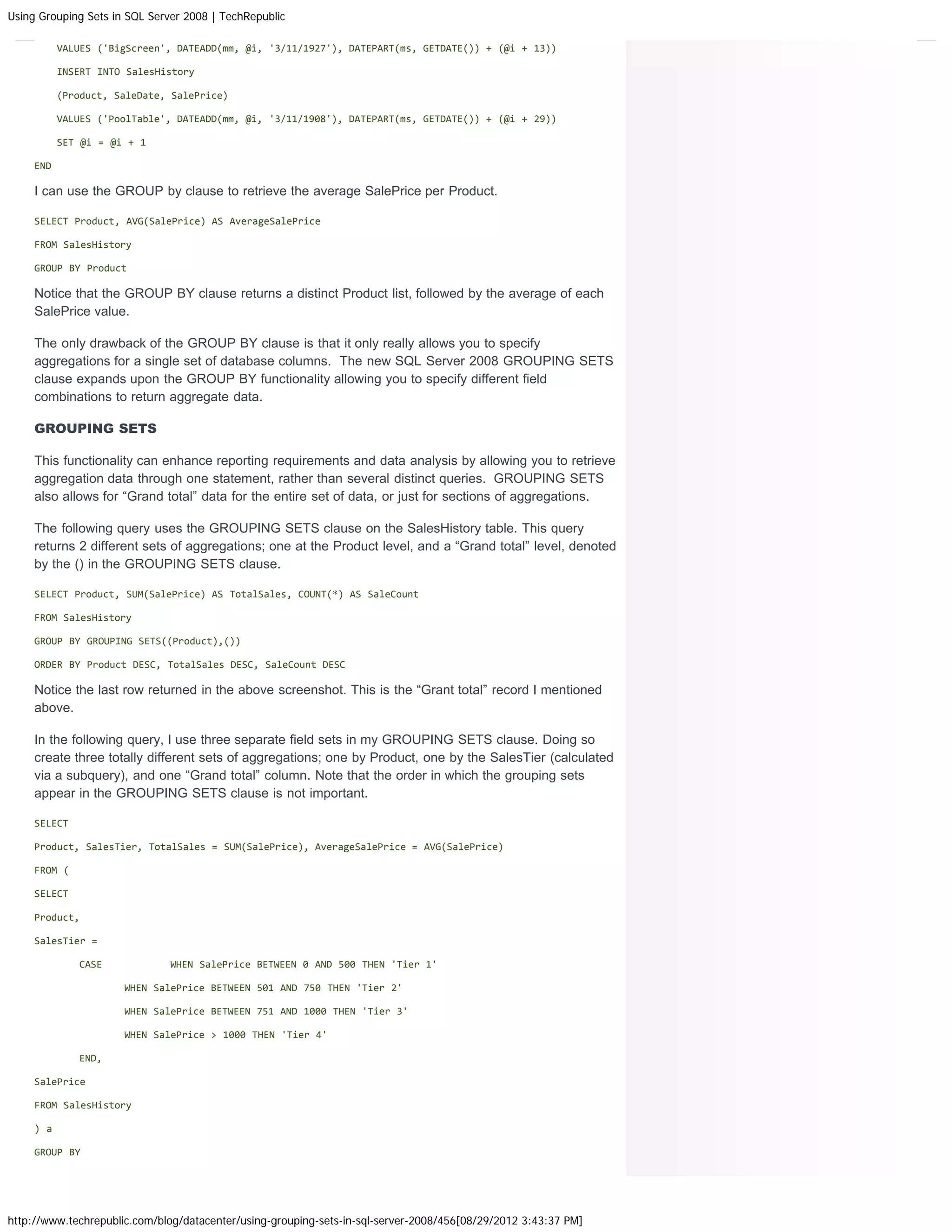 Using Grouping Sets in SQL Server 2008 | TechRepublic

           VALUES ('BigScreen', DATEADD(mm, @i, '3/11/1927'), DATEPART(ms, GETDATE()) + (@i + 13))

           INSERT INTO SalesHistory

           (Product, SaleDate, SalePrice)

           VALUES ('PoolTable', DATEADD(mm, @i, '3/11/1908'), DATEPART(ms, GETDATE()) + (@i + 29))

           SET @i = @i + 1

     END

     I can use the GROUP by clause to retrieve the average SalePrice per Product.

     SELECT Product, AVG(SalePrice) AS AverageSalePrice

     FROM SalesHistory

     GROUP BY Product

     Notice that the GROUP BY clause returns a distinct Product list, followed by the average of each
     SalePrice value.

     The only drawback of the GROUP BY clause is that it only really allows you to specify
     aggregations for a single set of database columns. The new SQL Server 2008 GROUPING SETS
     clause expands upon the GROUP BY functionality allowing you to specify different field
     combinations to return aggregate data.

     GROUPING SETS

     This functionality can enhance reporting requirements and data analysis by allowing you to retrieve
     aggregation data through one statement, rather than several distinct queries. GROUPING SETS
     also allows for “Grand total” data for the entire set of data, or just for sections of aggregations.

     The following query uses the GROUPING SETS clause on the SalesHistory table. This query
     returns 2 different sets of aggregations; one at the Product level, and a “Grand total” level, denoted
     by the () in the GROUPING SETS clause.

     SELECT Product, SUM(SalePrice) AS TotalSales, COUNT(*) AS SaleCount

     FROM SalesHistory

     GROUP BY GROUPING SETS((Product),())

     ORDER BY Product DESC, TotalSales DESC, SaleCount DESC

     Notice the last row returned in the above screenshot. This is the “Grant total” record I mentioned
     above.

     In the following query, I use three separate field sets in my GROUPING SETS clause. Doing so
     create three totally different sets of aggregations; one by Product, one by the SalesTier (calculated
     via a subquery), and one “Grand total” column. Note that the order in which the grouping sets
     appear in the GROUPING SETS clause is not important.

     SELECT

     Product, SalesTier, TotalSales = SUM(SalePrice), AverageSalePrice = AVG(SalePrice)

     FROM (

     SELECT

     Product,

     SalesTier =

              CASE             WHEN SalePrice BETWEEN 0 AND 500 THEN 'Tier 1'

                      WHEN SalePrice BETWEEN 501 AND 750 THEN 'Tier 2'

                      WHEN SalePrice BETWEEN 751 AND 1000 THEN 'Tier 3'

                      WHEN SalePrice > 1000 THEN 'Tier 4'

              END,

     SalePrice

     FROM SalesHistory

     ) a

     GROUP BY




http://www.techrepublic.com/blog/datacenter/using-grouping-sets-in-sql-server-2008/456[08/29/2012 3:43:37 PM]
 