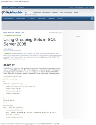 Using Grouping Sets in SQL Server 2008 | TechRepublic



   ZDNet Asia     SmartPlanet    TechRepublic                                                                                Log In   Join TechRepublic   FAQ   Go Pro!




                                                    Blogs    Downloads        Newsletters       Galleries       Q&A   Discussions     News
                                                Research Library


     IT Management              Development         IT Support       Data Center         Networks         Security




     Home / Blogs / The Enterprise Cloud                                                  Follow this blog:

     The Enterprise Cloud


     Using Grouping Sets in SQL
     Server 2008
     By Tim Chapman
     October 3, 2008, 8:23 AM PDT

     Takeaway: A neat new feature in SQL Server 2008 is the GROUPING SETS clause, which
     allows you to easily specify combinations of field groupings in your queries to see different levels of
     aggregated data. Today we’ll look at how you can use the new SQL Server 2008 GROUPING
     SETS clause to aggregate your data.



     GROUP BY
     The GROUP BY clause is a SQL language construct used to priovide summary data for column
     returned in a SELECT statement. This functionality groups values from specified fields together,
     providing a single record of distinct values for each group. To illustrate the how GROUP BY
     works, lets look at an example. Use the script below to create and load the SalesHistory table.

     IF OBJECT_ID('SalesHistory')>0

     DROP TABLE SalesHistory;

     GO

     CREATE TABLE [dbo].[SalesHistory]

     (    [SaleID] [int] IDENTITY(1,1) NOT NULL     PRIMARY KEY,

          [Product] [char] (150) NULL,

          [SaleDate] [datetime] NULL,

          [SalePrice] [money] NULL

     )

     GO

     DECLARE @i SMALLINT

     SET @i = 1

     WHILE (@i <=100)

     BEGIN      INSERT INTO SalesHistory

          (Product, SaleDate, SalePrice)

          VALUES ('Computer', DATEADD(mm, @i, '3/11/1919'), DATEPART(ms, GETDATE()) + (@i + 57))

          INSERT INTO SalesHistory

          (Product, SaleDate, SalePrice)




http://www.techrepublic.com/blog/datacenter/using-grouping-sets-in-sql-server-2008/456[08/29/2012 3:43:37 PM]
 