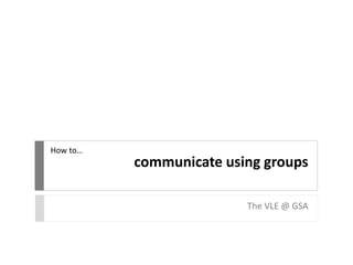 communicate using groups
The VLE @ GSA
How to…
 