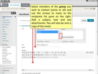 Select members of the group you
wish to contact (some or all) and
use the arrows to move to the
recipients list pane on the right.
Add a subject, text and any
attachments. You will also be sent a
copy of the email.
 