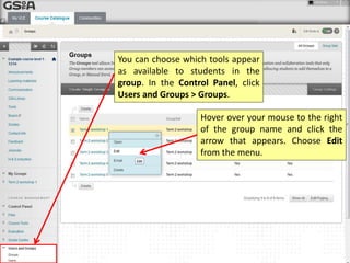You can choose which tools appear
as available to students in the
group. In the Control Panel, click
Users and Groups > Groups.
Hover your mouse to the right of
the group name and click the arrow
that appears. Choose Edit from the
menu.
 