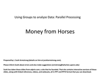 Using Groups to analyze Data: Parallel Processing



                           Money from Horses



Prepared by J. Scott Armstrong (details on him at jscottarmstrong.com).

Please inform Scott about errors and also make suggestions (armstrong@wharton.upenn.edu)

Scott has taken these slides from adprin.com, a site that he founded. That site contains interactive versions of these
slides, along with linked references, videos, and webcasts, all in PPT and PPTX format that you can download.
 