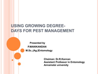 USING GROWING DEGREE-DAYS 
FOR PEST MANAGEMENT 
Presented by 
P.MANIKANDAN 
M.Sc.,(Ag.)Entomology 
Chaiman: Dr.R.Kannan 
Assistant Professor in Entomology 
Annamalai university 
 