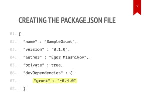 CREATING THE PACKAGE.JSON FILE
{
"name" : "SampleGrunt",
"version" : "0.1.0",
"author" : "Egor Miasnikov",
"private" : true,
"devDependencies" : {
"grunt" : "~0.4.0"
}
01.
02.
03.
04.
05.
06.
07.
08.
5
 