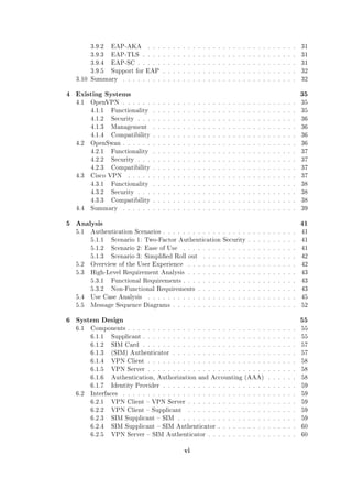 3.9.2

EAP-AKA

. . . . . . . . . . . . . . . . . . . . . . . . . . . . . .

31

3.9.3

EAP-TLS . . . . . . . . . . . . . . . . . . . . . . . . . . . . . . .

31

3.9.4

EAP-SC . . . . . . . . . . . . . . . . . . . . . . . . . . . . . . . .

31

3.9.5

Support for EAP . . . . . . . . . . . . . . . . . . . . . . . . . . .

32

3.10 Summary

. . . . . . . . . . . . . . . . . . . . . . . . . . . . . . . . . . .

4 Existing Systems
4.1

32

35

Functionality

. . . . . . . . . . . . . . . . . . . . . . . . . . . . .

35

4.1.2

Security . . . . . . . . . . . . . . . . . . . . . . . . . . . . . . . .

36

4.1.3

Management

. . . . . . . . . . . . . . . . . . . . . . . . . . . . .

36

4.1.4

Compatibility . . . . . . . . . . . . . . . . . . . . . . . . . . . . .

36

OpenSwan . . . . . . . . . . . . . . . . . . . . . . . . . . . . . . . . . . .

36

4.2.1

Functionality

. . . . . . . . . . . . . . . . . . . . . . . . . . . . .

37

4.2.2

Security . . . . . . . . . . . . . . . . . . . . . . . . . . . . . . . .

37

4.2.3
4.3

35

4.1.1

4.2

OpenVPN . . . . . . . . . . . . . . . . . . . . . . . . . . . . . . . . . . .

Compatibility . . . . . . . . . . . . . . . . . . . . . . . . . . . . .

37

Cisco VPN

. . . . . . . . . . . . . . . . . . . . . . . . . . . . . . . . . .

37

4.3.1

. . . . . . . . . . . . . . . . . . . . . . . . . . . . .

38

Security . . . . . . . . . . . . . . . . . . . . . . . . . . . . . . . .

38

4.3.3
4.4

Functionality

4.3.2

Compatibility . . . . . . . . . . . . . . . . . . . . . . . . . . . . .

38

Summary

. . . . . . . . . . . . . . . . . . . . . . . . . . . . . . . . . . .

5 Analysis
5.1

39

41

Authentication Scenarios . . . . . . . . . . . . . . . . . . . . . . . . . . .

41

5.1.1

Scenario 1: Two-Factor Authentication Security . . . . . . . . . .

41

5.1.2

Scenario 2: Ease of Use

41

5.1.3

Scenario 3: Simplied Roll out

. . . . . . . . . . . . . . . . . . . . . . .
. . . . . . . . . . . . . . . . . . .

42

5.2

Overview of the User Experience

. . . . . . . . . . . . . . . . . . . . . .

42

5.3

High-Level Requirement Analysis . . . . . . . . . . . . . . . . . . . . . .

43

5.3.1

Functional Requirements . . . . . . . . . . . . . . . . . . . . . . .

43

5.3.2

Non-Functional Requirements . . . . . . . . . . . . . . . . . . . .

43

5.4

Use Case Analysis

. . . . . . . . . . . . . . . . . . . . . . . . . . . . . .

45

5.5

Message Sequence Diagrams . . . . . . . . . . . . . . . . . . . . . . . . .

52

6 System Design
6.1

55
55

6.1.1

Supplicant . . . . . . . . . . . . . . . . . . . . . . . . . . . . . . .

55

6.1.2

SIM Card . . . . . . . . . . . . . . . . . . . . . . . . . . . . . . .

57

6.1.3

(SIM) Authenticator . . . . . . . . . . . . . . . . . . . . . . . . .

57

6.1.4

VPN Client . . . . . . . . . . . . . . . . . . . . . . . . . . . . . .

58

6.1.5

VPN Server . . . . . . . . . . . . . . . . . . . . . . . . . . . . . .

58

6.1.6

Authentication, Authorization and Accounting (AAA)

. . . . . .

58

6.1.7
6.2

Components . . . . . . . . . . . . . . . . . . . . . . . . . . . . . . . . . .

Identity Provider . . . . . . . . . . . . . . . . . . . . . . . . . . .

59

Interfaces

. . . . . . . . . . . . . . . . . . . . . . . . . . . . . . . . . . .

59

6.2.1

VPN Client  VPN Server . . . . . . . . . . . . . . . . . . . . . .

59

6.2.2

VPN Client  Supplicant

. . . . . . . . . . . . . . . . . . . . . .

59

6.2.3

SIM Supplicant  SIM . . . . . . . . . . . . . . . . . . . . . . . .

59

6.2.4

SIM Supplicant  SIM Authenticator . . . . . . . . . . . . . . . .

60

6.2.5

VPN Server  SIM Authenticator . . . . . . . . . . . . . . . . . .

60

vi

 