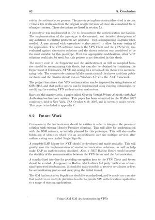82

9. Conclusion

role in the authentication process. The prototype implementation (described in section
7) has a few deviations from the original design but none of these are considered to be
of major concern. These deviations are listed in section 7.4.
A prototype was implemented in C# to demonstrate the authentication mechanism.
The implementation of the prototype is documented, and detailed descriptions of
any additions to existing protocols are provided  with accompanying diagrams when
needed.

A user manual with screenshots is also created, to allow for easy testing of

the application. The VPN software, namely the VPN Client and the VPN Server, was
evaluated against alternative solutions and the chosen solution was considered to be
the most suitable for this prototype. With the appropriate modications, other VPN
solutions could also be used, but this process is not described in this thesis.
The source code of the Supplicant and the Authenticator as well as compiled binaries should be accompanying this thesis, but can also be obtained by containing the
Department of Telematics, NTNU and asking for a version of this thesis with accompanying code. The source code contains full documentation of the classes and their public
methods, and the binaries should run on Windows XP with the .NET framework..
The project has shown that VPN authentication can be improved by using features of
GSM SIM, and that such a system can be implemented using existing technologies by
modifying the existing VPN authentication mechanisms.
Based on this master thesis, a paper called Securing Virtual Private Networks with SIM

Authentication has been written. This paper has been submitted to the WiMob 2007
conference, held in New York, USA October 8-10. 2007, and is currently under review.
This paper is included in appendix C.

9.2 Future Work
Extensions to the Authenticator should be written in order to integrate the presented
solution with existing Identity Provider solutions. This will allow for authentication
with the GSM network, as initially planned for this prototype. This will also enable
federation of identities which lets an authenticated user use multiple services after
authenticating once, called Single Sign-On.
A complete EAP library for .NET should be developed and made available. This will
greatly ease the implementation of similar authentication solutions, as well as help
make EAP an authentication standard. Also, a .NET Radius library would improve
the stability of the communication between the VPN Server and the Authenticator.
A standardized interface for providing encryption keys to the VPN Client and Server
should be created. As opposed to Radius, which allows 3rd party verication of username/password combinations, it should be made possible to retrieve certicates or keys
for authenticating parties and encrypting the initial tunnel.
The SIM Authentication Supplicant should be standardized, and be made into a service
that could run on multiple platforms in order to provide SIM authentication capabilities
to a range of existing applications.

Using GSM SIM Authentication in VPNs

 