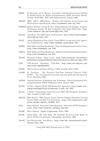 84
[HS06]

BIBLIOGRAPHY
H. Haverinen and J. Salowey. Extensible Authentication Protocol Method
for Global System for Mobile Communications (GSM) Subscriber Identity
Modules (EAP-SIM). RFC 4186 (Informational), January 2006.

[IEE03]

IEEE.

802.11, 1999 Edition - Wireless LAN Medium Access Control and

Physical Layer Specications.

http://standards.ieee.org,

2003.

[JRRT02] Helmut Scherzer Josyula R. Rao, Pankaj Rohatgi and Stephane Tinguely.
Partitioning Attacks: Or How to Rapidly Clone Some GSM Cards.

//www.research.ibm.com/intsec/gsm.html,
[Koo05]

John Koon. The USB Vision: 10 Years Later.

com/timeline.html,
[LL05]

Audun Wangensteen Lars Lunde. Using SIM for strong end-to-end Applica-

http://www.lundeweb.com/studier,

2005.

Ruth Malan and Dana Bredemeyer. Functional Requirements and Use Cases.

http://www.bredemeyer.com,
[MB01]

http://www.everythingusb.

2005.

tion Authentication.
[MB99]

http:

2002.

1999.

Ruth Malan and Dana Bredemeyer. Dening Non-Functional Requirements.

http://www.bredemeyer.com,

2001.

http://www.microsoft.com/technet/
prodtechnol/windows2000serv/maintain/security/smtcard.mspx, 2000.

[Mic00]

Microsoft Technet.

[NM]

NTA-Monitor.

Smart Cards.

OpenSwan - NTA-Wiki.

wiki/index.php/OpenSwan.

http://www.nta-monitor.com/

[NN03]

Valtteri Niemi and Kaisa Nyberg. UMTS Security. Wiley, 2003.

[Nys06]

M.

Nystroem.

POTP).

The

Protected

One-Time

Password

Protocol

(EAP-

ftp://ftp.rsasecurity.com/pub/otps/eap/draft-nystrom-eap-potp-

07.txt, September 2006.
[oST00]

National Institute of Standards and Technology. Federal Information Processing Standards (FIPS) Publication 186-2, January 2000.

[Pat03]

S. Patel. Analysis of EAP-SIM Session Key Agreement.

org/proceedings/03jul/slides/eap-11.pdf
[Pos81]

http://wwws.ietf.

July 2003.

J. Postel. Transmission Control Protocol. RFC 793 (Standard), September
1981. Updated by RFC 3168.

[RSA05]

RSA Security. RSA Security Survey Reveals Multiple Passwords Creating
Security Risks and End User Frustration.

press_release.asp?doc_id=6095,
[Sch]

http://www.rsasecurity.com/

2005.

Bruce Schneier. Frequently Asked Questions - Microsoft's PPTP Implementation.

http://www.schneier.com/pptp-faq.html.

[Sch96]

Bruce Schneier. Applied Cryptography. Wiley, 1996.

[Sin99]

Simon Singh.

The Code Book: The Evolution Of Secrecy From Mary, To

Queen Of Scots To Quantum Cryptography. Doubleday, 1999.
[Sun06]

Sun Microsystems. Sun History.

history.html,

http://www.sun.com/aboutsun/coinfo/

2006.

Using GSM SIM Authentication in VPNs

 