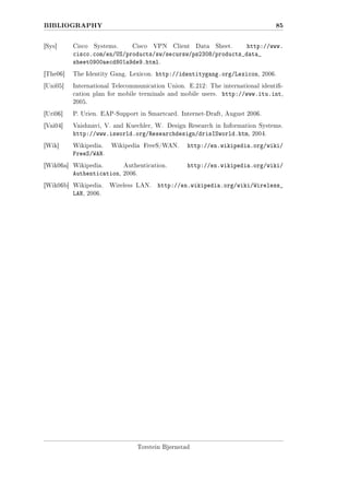BIBLIOGRAPHY

85

Systems.
Cisco VPN Client Data Sheet.
http://www.
cisco.com/en/US/products/sw/secursw/ps2308/products_data_
sheet0900aecd801a9de9.html.

[Sys]

Cisco

[The06]

The Identity Gang. Lexicon.

[Uni05]

International Telecommunication Union. E.212: The international identi-

http://identitygang.org/Lexicon,

cation plan for mobile terminals and mobile users.

2006.

http://www.itu.int,

2005.
[Uri06]

P. Urien. EAP-Support in Smartcard. Internet-Draft, August 2006.

[Vai04]

Vaishnavi, V. and Kuechler, W. Design Research in Information Systems.

http://www.isworld.org/Researchdesign/drisISworld.htm,

2004.

Wikipedia FreeS/WAN.

http://en.wikipedia.org/wiki/

Wikipedia.

Authentication.

Authentication,

[Wik]

http://en.wikipedia.org/wiki/

2006.

Wikipedia.

FreeS/WAN.
[Wik06a]

[Wik06b] Wikipedia.

LAN,

Wireless LAN.

http://en.wikipedia.org/wiki/Wireless_

2006.

Torstein Bjørnstad

 