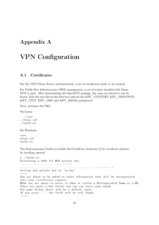 Appendix A

VPN Conguration
A.1 Certicates
For the VPN Client/Server authentication, a set of certicates needs to be created.
For Public Key Infrastructure (PKI) management, a set of scripts bundled with OpenVPN is used. After downloading the OpenVPN package, the easy-rsa directory can be
found. Edit the vars le in this directory and set the KEY_COUNTRY, KEY_PROVINCE,

KEY_CITY, KEY_ORG and KEY_EMAIL parameters.
Next, initialize the PKI;
On Linux:
.

./ vars

./ clean
./ build

−a l l
−c a

On Windows:
vars
clean
build

−a l l
−c a

The nal command (build-ca) builds the Certicate Authority (CA) certicate and key
by invoking openssl
#

./ build

−c a

Generating

a

1024

bit

RSA

private

key

. . . . . . . . . . . . . . . . . . . . . . . . . . . + + + + + +
. . . . . . . . . . . . . . . . . . . . . . . . . . . . . . . . . . . . . . . . . . . . . . . . . . . . . + + + + + +
writing

new

private

key

to

' c a . key '

−−−−−
You

are

about

into

your

What

you

There
For
If

are

some
you

to

be

asked

certificate
are

about

quite
fields

enter

a

to
few

there

'. ' ,

the

to

enter

information

that

will

be

incorporated

request .
enter

is

fields
will
field

what

but

be

a

will

you

is

called

can

default
be

−−−−−
87

left

a

leave
value ,
blank .

Distinguished
some

blank

Name

or

a DN .

 