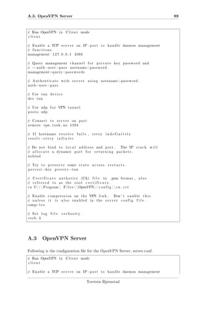 A.3. OpenVPN Server
# Run OpenVPN

in

89

Client

mode

client

#

Enable

#

functions

a

TCP

management

# Query

server

127.0.0.1

management

on

IP : p o r t

to

handle

daemon

management

4593

channel

for

private

key

password

and

−−a u t h −u s e r −p a s s u s e r n a m e / p a s s w o r d .
management−q u e r y −p a s s w o r d s

#

#

Authenticate

auth

with

server

using

username / password .

−u s e r − p a s s

# Use
dev

tun

device

tun

# Use

udp

proto

udp

#

Connect

remote

#

If

to

VPN

# Do

tunnel

server

vpn . t o s h . no

hostname

resolv

#

for

−r e t r y

not

port

resolve

fails ,

retry

indefinitely

infinite

bind

allocate

on
1194

a

to

local

dynamic

address

port

for

and

port .

returning

The

IP

stack

will

packets .

nobind

# Try

to

persist

preserve

−k e y

some

persist

state

#

Certificate

authority

#

referred

as

ca

to

C :   Program 

the

restarts .

(CA)

root

file

in

. pem

format ,

also

certificate .

F i l e s  OpenVPN  c o n f i g   c a . c r t

#

Enable

compression

#

unless

it

is

across

−t u n

also

on

the

VPN

enabled

in

link .
the

Don ' t

server

enable

config

this

file .

−l z o

comp

#

Set

verb

log

file

verbosity .

3

A.3 OpenVPN Server
Following is the conguration le for the OpenVPN Server, server.conf.
# Run OpenVPN

in

Client

mode

client

#

Enable

a

TCP

server

on

IP : p o r t

to

handle

Torstein Bjørnstad

daemon

management

 