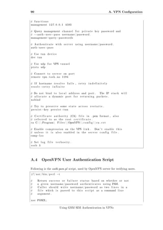 90
#

A. VPN Conguration
functions

management

# Query

127.0.0.1

management

4593

channel

for

private

key

password

and

−−a u t h −u s e r −p a s s u s e r n a m e / p a s s w o r d .
management−q u e r y −p a s s w o r d s

#

#

Authenticate

auth

with

server

using

username / password .

−u s e r − p a s s

# Use
dev

tun

device

tun

# Use

udp

proto

udp

#

Connect

remote

#

If

to

VPN

# Do

tunnel

server

vpn . t o s h . no

hostname

resolv

#

for

−r e t r y

not

port

resolve

fails ,

retry

indefinitely

infinite

bind

allocate

on
1194

a

to

local

dynamic

address

port

for

and

port .

returning

The

IP

stack

will

packets .

nobind

# Try

to

persist

preserve

−k e y

some

persist

state

#

Certificate

authority

#

referred

as

ca

to

C :   Program 

the

restarts .

(CA)

root

file

in

. pem

format ,

also

certificate .

F i l e s  OpenVPN  c o n f i g   c a . c r t

#

Enable

compression

#

unless

it

is

across

−t u n

also

on

the

enabled

VPN
in

link .
the

Don ' t

server

enable

config

this

file .

−l z o

comp

#

Set

verb

log

file

verbosity .

3

A.4 OpenVPN User Authentication Script
Following is the auth-pam.pl script, used by OpenVPN server for verifying users.
#!/ u s r / b i n / p e r l

#

Return

#

a

#

Caller

#

file

#

−t

argument .

use

given

success

or

failure

username / password
should

which

is

write
passed

status

based

username / password
to

on

authenticates

this

script

as

whether

or

using

as
a

two

lines

not

P M.
A

command

POSIX ;

Using GSM SIM Authentication in VPNs

in

line

a

 