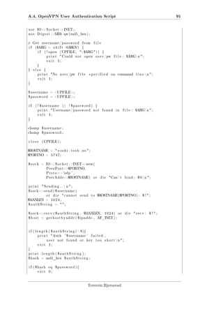A.4. OpenVPN User Authentication Script
use

IO : : S o c k e t : : INET ;

use

91

D i g e s t : : MD5 qw ( md5_hex ) ;

# Get
if

username / password

($ARG =
if

shift

( ! open

( UPFILE ,

print
exit

from

@ R V)
A G

 Could

file

{
$ARG  ) )

not

open

{

u s e r /pw

file :

$ARG n  ;

1;

}
}

else

{

print

No

exit

u s e r /pw

file

specified

on

command

l i n e n  ;

1;

}

$username

= UPFILE;

$password

= UPFILE;

if

( ! $username
print

||

! $password )

 Username / p a s s w o r d

exit

{
not

found

in

file :

$ARG n  ;

1;

}

chomp

$username ;

chomp

$password ;

close

( UPFILE ) ;

$HOSTNAME =
$PORTNO =

 y o s h i . t o s h . no  ;

5747;

−

$sock

= IO : : S o c k e t : : INET new (
P e e r P o r t= $PORTNO,

P r o t o ='udp ' ,
P e e r A d d r= $HOSTNAME)


print
$sock

die

Can ' t

bind :

$@ n  ;

 Sending . .  n  ;

−s e n d ( $ u s e r n a m e )
or

$MAXLEN =

die

 cannot

=

=

to

$HOSTNAME($PORTNO ) :

,

$MAXLEN,

gethostbyaddr ( $ipaddr ,

1024)

or

AF_INET ) ;

i f ( l e n g t h ( $ a u t h S t r i n g ) 8){
print

 Auth

user
exit

not

' $username '
found

or

failed ,

key

too

s h o r t n  ;

1;

}
print
$hash

$ !;

;

−r e c v ( $ a u t h S t r i n g

$host

send

1024;

$authString

$sock

or

length ( $authString ) ;
= md5_hex

i f ( $hash

eq

exit

$authString ;

0;

$password ){

Torstein Bjørnstad

die

 recv :

$ !;

 