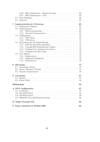 6.2.6

SIM Authenticator  Identity Provider . . . . . . . . . . . . . . .

60

6.2.7

SIM Authenticator  AAA . . . . . . . . . . . . . . . . . . . . . .

60

6.3

Class Diagrams . . . . . . . . . . . . . . . . . . . . . . . . . . . . . . . .

60

6.4

Summary

64

. . . . . . . . . . . . . . . . . . . . . . . . . . . . . . . . . . .

7 Implementation of a Prototype

65

7.1

Deployment Diagrams

. . . . . . . . . . . . . . . . . . . . . . . . . . . .

65

7.2

Implementation . . . . . . . . . . . . . . . . . . . . . . . . . . . . . . . .

65

7.2.1

SIM Communication . . . . . . . . . . . . . . . . . . . . . . . . .

65

7.2.2

67
70

VPN Client . . . . . . . . . . . . . . . . . . . . . . . . . . . . . .

70

7.3.2
7.4

Network Communication . . . . . . . . . . . . . . . . . . . . . . .

Conguration . . . . . . . . . . . . . . . . . . . . . . . . . . . . . . . . .
7.3.1

7.3

VPN Server . . . . . . . . . . . . . . . . . . . . . . . . . . . . . .

71

Deviations from the Original Design

. . . . . . . . . . . . . . . . . . . .

7.4.1

EAP key-derivation algorithms

7.4.2

Creating SIM Authentication Triplets

. . . . . . . . . . . . . . .

72

7.4.3

Verifying User Authentication Status . . . . . . . . . . . . . . . .

72

7.4.4
7.5

Authentication Key Usage . . . . . . . . . . . . . . . . . . . . . .

72

User Manual

. . . . . . . . . . . . . . . . . . .

71
71

. . . . . . . . . . . . . . . . . . . . . . . . . . . . . . . . .

73

7.5.1

Requirements . . . . . . . . . . . . . . . . . . . . . . . . . . . . .

73

7.5.2

Application Supplicant . . . . . . . . . . . . . . . . . . . . . . . .

73

7.5.3

Authenticator . . . . . . . . . . . . . . . . . . . . . . . . . . . . .

76

8 Discussion

77

8.1

Technology Choices . . . . . . . . . . . . . . . . . . . . . . . . . . . . . .

77

8.2

Choice of Identity Provider

. . . . . . . . . . . . . . . . . . . . . . . . .

77

8.3

Security Considerations

. . . . . . . . . . . . . . . . . . . . . . . . . . .

78

9 Conclusion

81

9.1

Results . . . . . . . . . . . . . . . . . . . . . . . . . . . . . . . . . . . . .

81

9.2

Future Work

82

. . . . . . . . . . . . . . . . . . . . . . . . . . . . . . . . .

Bibliography

83

A VPN Conguration

87

A.1

Certicates

. . . . . . . . . . . . . . . . . . . . . . . . . . . . . . . . . .

A.2

OpenVPN Client

. . . . . . . . . . . . . . . . . . . . . . . . . . . . . . .

88

A.3

OpenVPN Server . . . . . . . . . . . . . . . . . . . . . . . . . . . . . . .

89

A.4

OpenVPN User Authentication Script

90

. . . . . . . . . . . . . . . . . . .

87

B Triplet Example File

93

C Paper submitted to WiMob 2007

95

vii

 